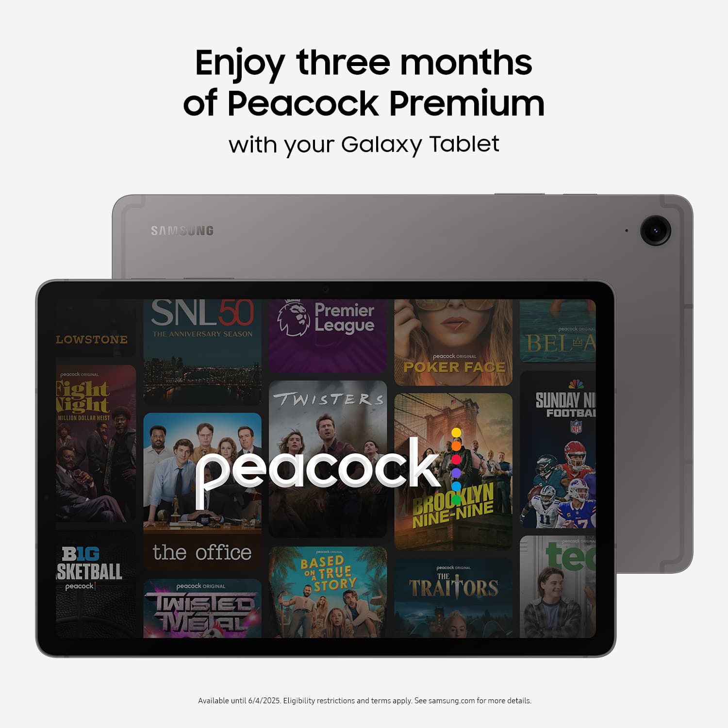 Enjoy three months of Peacock Premium with your Galaxy Tablet. Samsung. SNL50 Premier. Season. League. Peacock - Lowest Rated. Poker Face. Proverbs - Fight or Flight. Twisters. Sunday Night Football. Brooklyn Nine-Nine. The Office. Big Brother. True Story. Skeetball. The Peacock. Peacock. Available until 6/4/2025. Eligibility restrictions and terms apply. See samsung.com for more details.