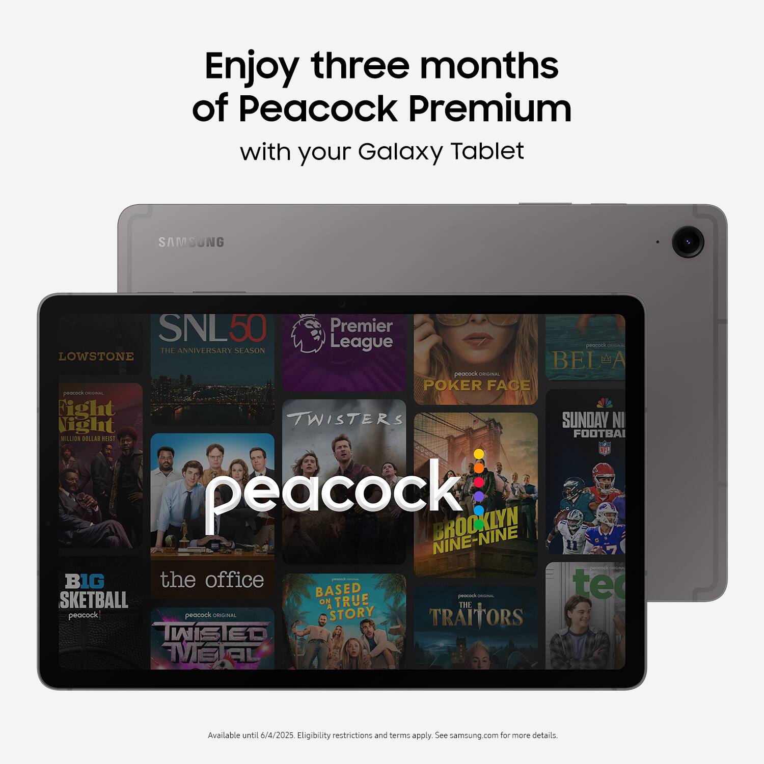 Enjoy three months of Peacock Premium with your Galaxy Tablet. Samsung. SNL50 Premier. Season. League. Peacock - Lowest Rated. Poker Face. Proverbs - Fight or Flight. Twisters. Sunday Night Football. Brooklyn Nine-Nine. The Office. Big Brother. True Story. Skeetball. The Peacock. Peacock. Available until 6/4/2025. Eligibility restrictions and terms apply. See samsung.com for more details.