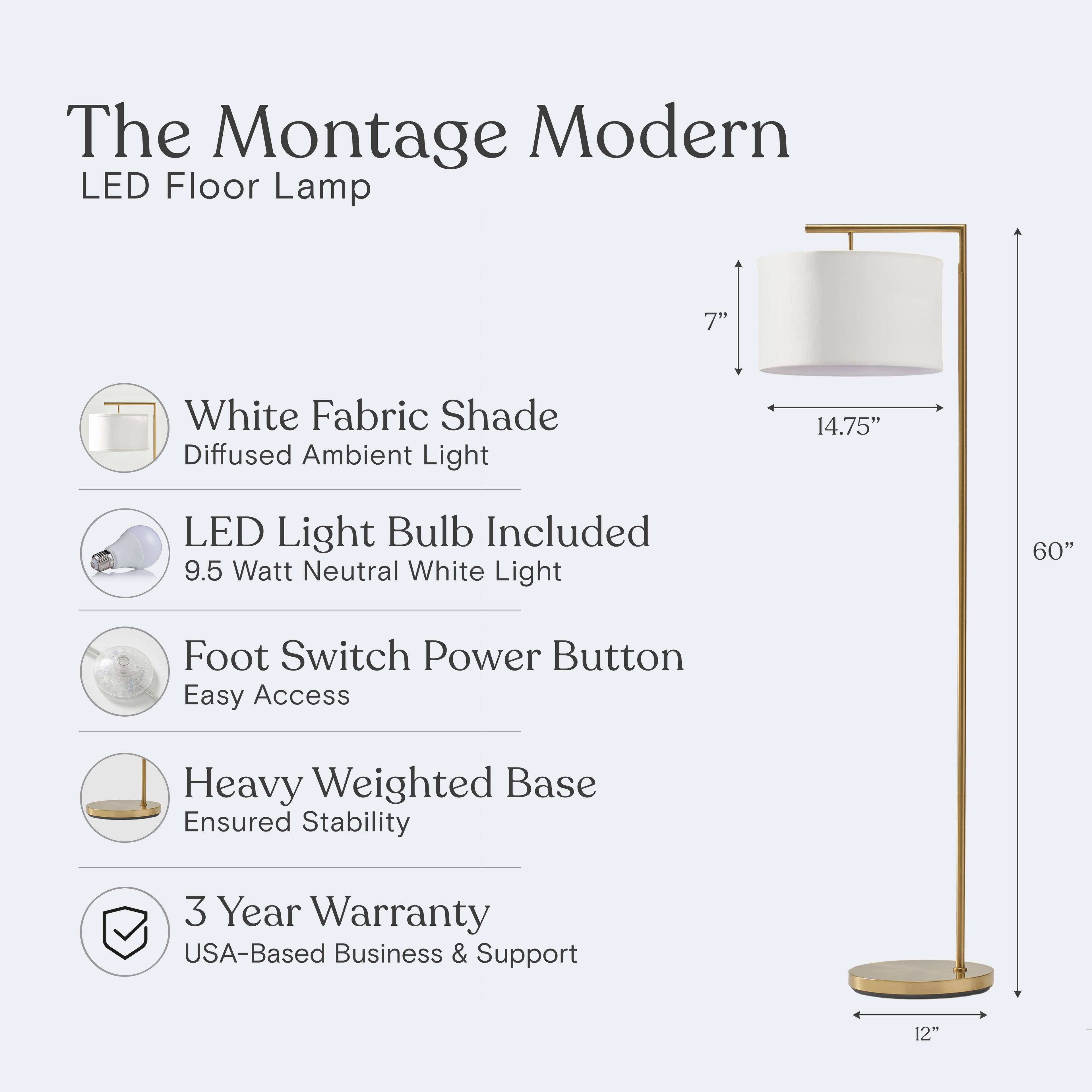 The Montage Modern LED Floor Lamp

- 7" White Fabric Shade
- Diffused Ambient Light
- 14.75" LED Light Bulb Included
- 9.5 Watt Neutral White Light
- Foot Switch Power Button
- Easy Access
- Heavy Weighted Base
- Ensured Stability
- 3 Year Warranty
- USA-Based Business & Support
- 12"