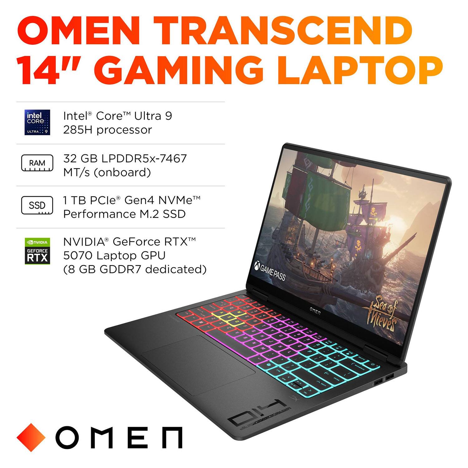 OMEN TRANSCEND 14" GAMING LAPTOP

- Intel® Core™ Ultra 9 285H processor
- 32 GB LPDDR5x-7467 MT/s (onboard)
- 1 TB PCIe® Gen4 NVMe™ Performance M.2 SSD
- NVIDIA® GeForce RTX™ 5070 Laptop GPU (8 GB GDDR7 dedicated)
- GAME PASS
- Sea of Thieves