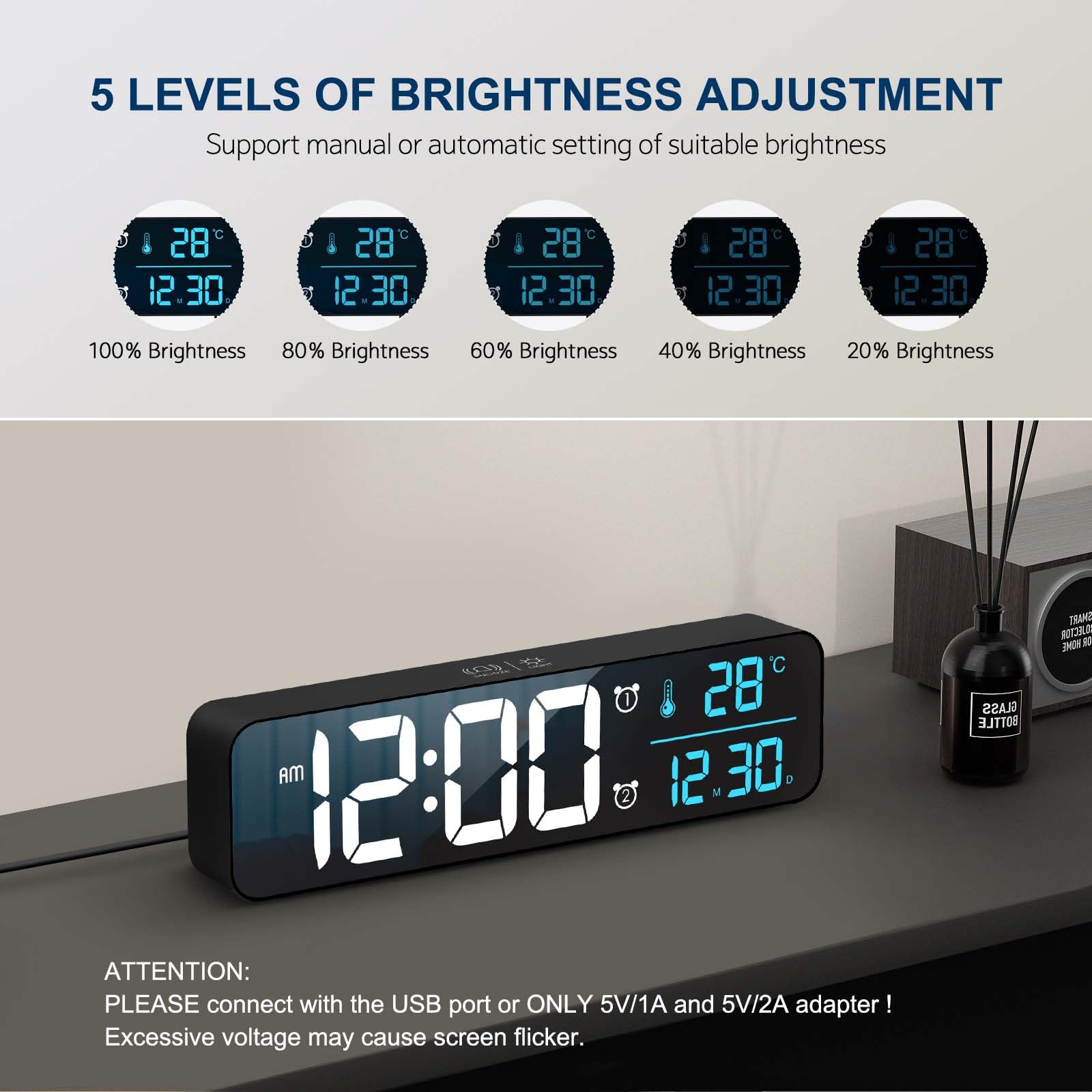 5 LEVELS OF BRIGHTNESS ADJUSTMENT  
Support manual or automatic setting of suitable brightness

100% Brightness  
80% Brightness  
60% Brightness  
40% Brightness  
20% Brightness

ATTENTION:  
PLEASE connect with the USB port or ONLY 5V/1A and 5V/2A adapter!  
Excessive voltage may cause screen flicker.