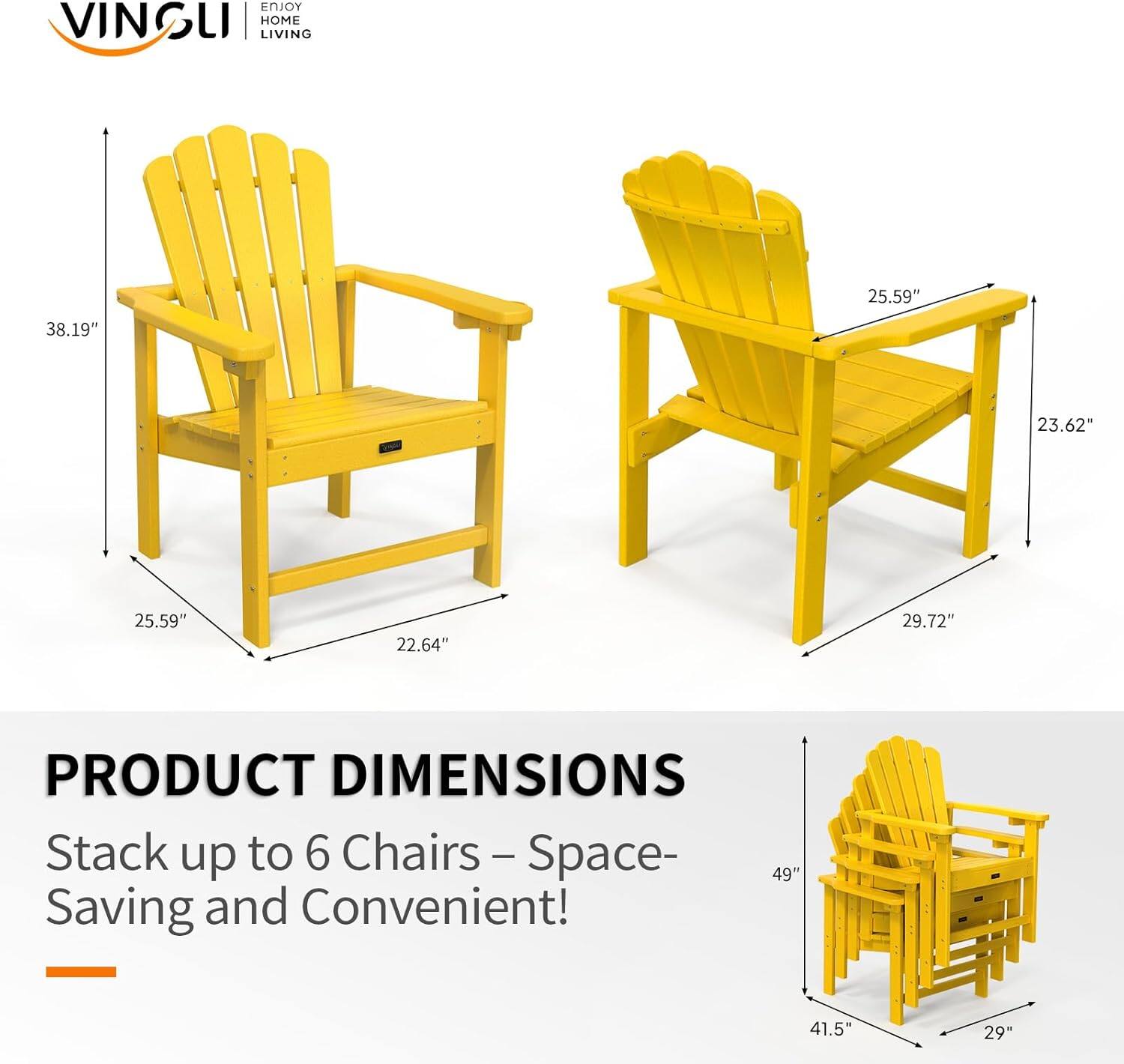 ENJOY VINGLI | HOME LIVING

PRODUCT DIMENSIONS

Stack up to 6 Chairs – Space-Saving and Convenient!

- Height: 38.19"
- Width: 25.59"
- Depth: 23.62"
- Seat Height: 25.59"
- Seat Width: 22.64"
- Armrest Height: 29.72"
- Stacked Height: 49"
- Stacked Width: 41.5"
- Stacked Depth: 29"
