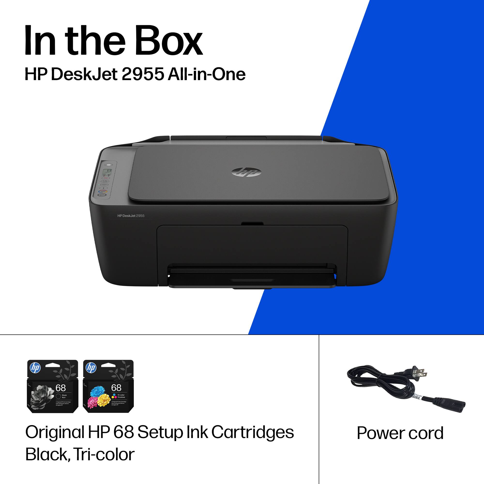 In the Box  
HP DeskJet 2955 All-in-One  

- Original HP 68 Setup Ink Cartridges Black, Tri-color  
- Power cord