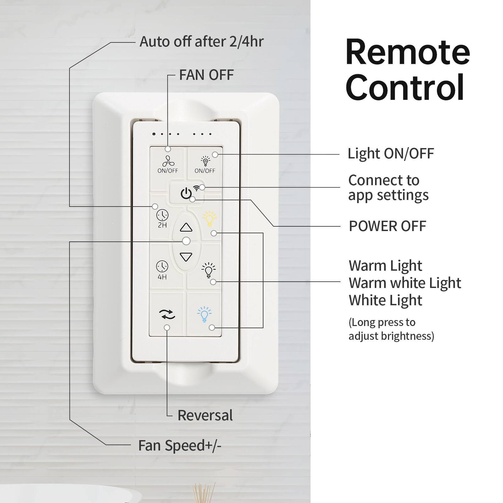Auto off after 2/4hr  
FAN OFF  
Remote Control  
ON/OFF  
Light ON/OFF  
Connect to app settings  
2H POWER OFF  
4H  
Warm Light  
Warm white Light  
White Light (Long press to adjust brightness)  
Reversal  
Fan Speed+/-