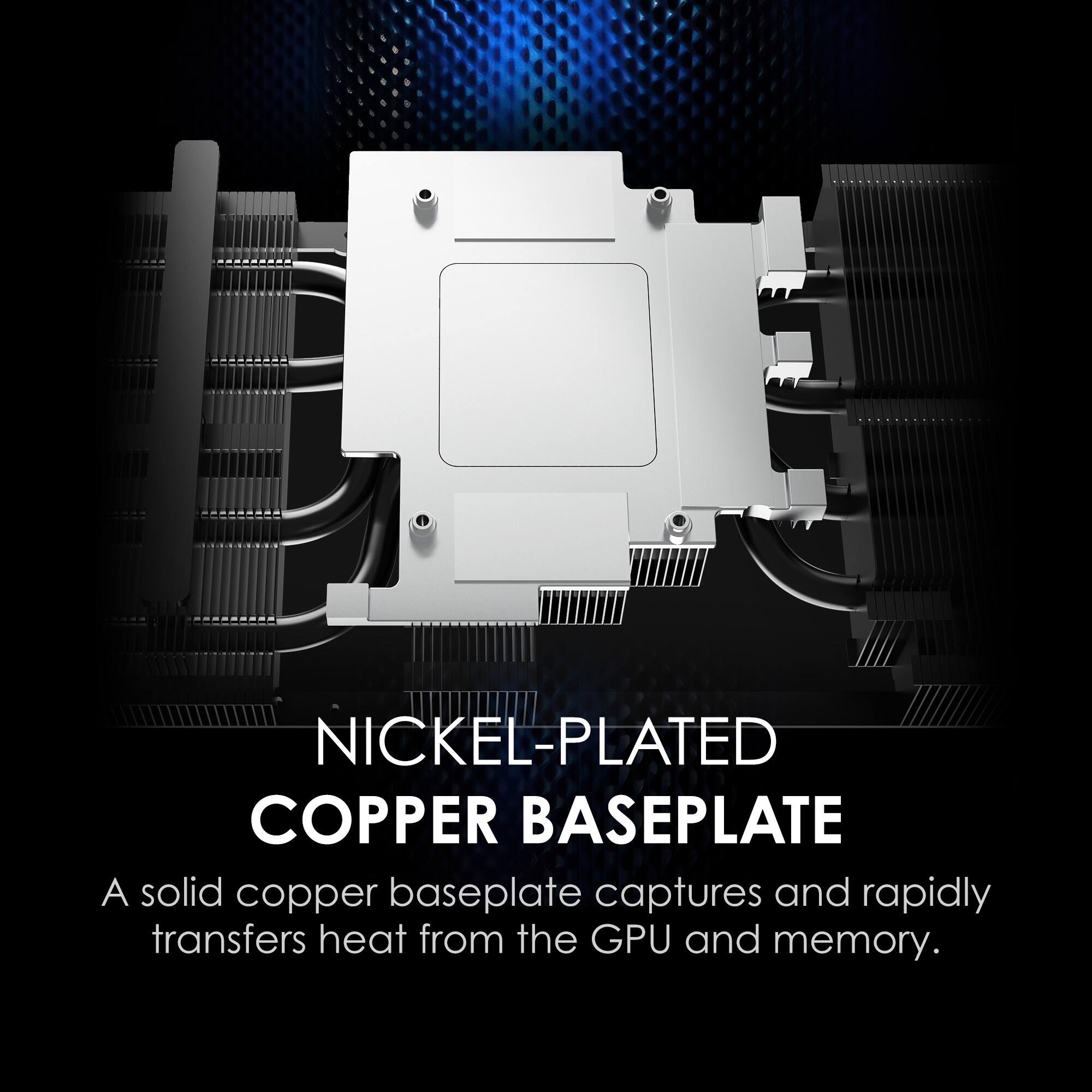 NICKEL-PLATED COPPER BASEPLATE

A solid copper baseplate captures and rapidly transfers heat from the GPU and memory.