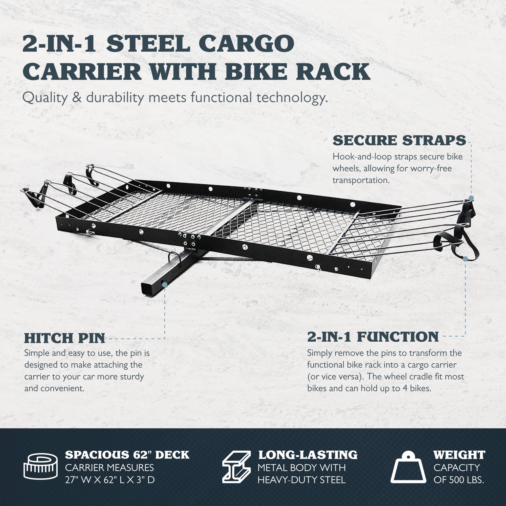 2-IN-1 STEEL CARGO CARRIER WITH BIKE RACK  
Quality & durability meets functional technology.  

SECURE STRAPS  
Hook-and-loop straps secure bike wheels, allowing for worry-free transportation.  

HITCH PIN  
Simple and easy to use, the pin is designed to make attaching the carrier to your car more sturdy and convenient.  

2-IN-1 FUNCTION  
Simply remove the pins to transform the functional bike rack into a cargo carrier (or vice versa). The wheel cradle fits most bikes and can hold up to 4 bikes.  

SPACIOUS 62" DECK  
CARRIER MEASURES 27" W X 62" L X 3" D  

LONG-LASTING METAL BODY WITH HEAVY-DUTY STEEL  
WEIGHT CAPACITY OF 500 LBS.