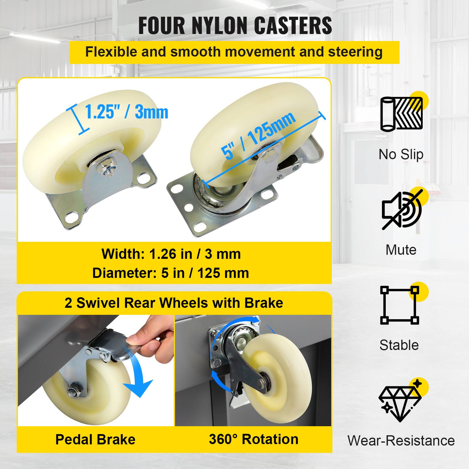 FOUR NYLON CASTERS  
Flexible and smooth movement and steering  

1.25" / 3mm  
5" / 125mm  

Width: 1.26 in / 3 mm  
Diameter: 5 in / 125 mm  

2 Swivel Rear Wheels with Brake  

Pedal Brake  
360° Rotation  

No Slip  
Mute  
Stable  
Wear-Resistance
