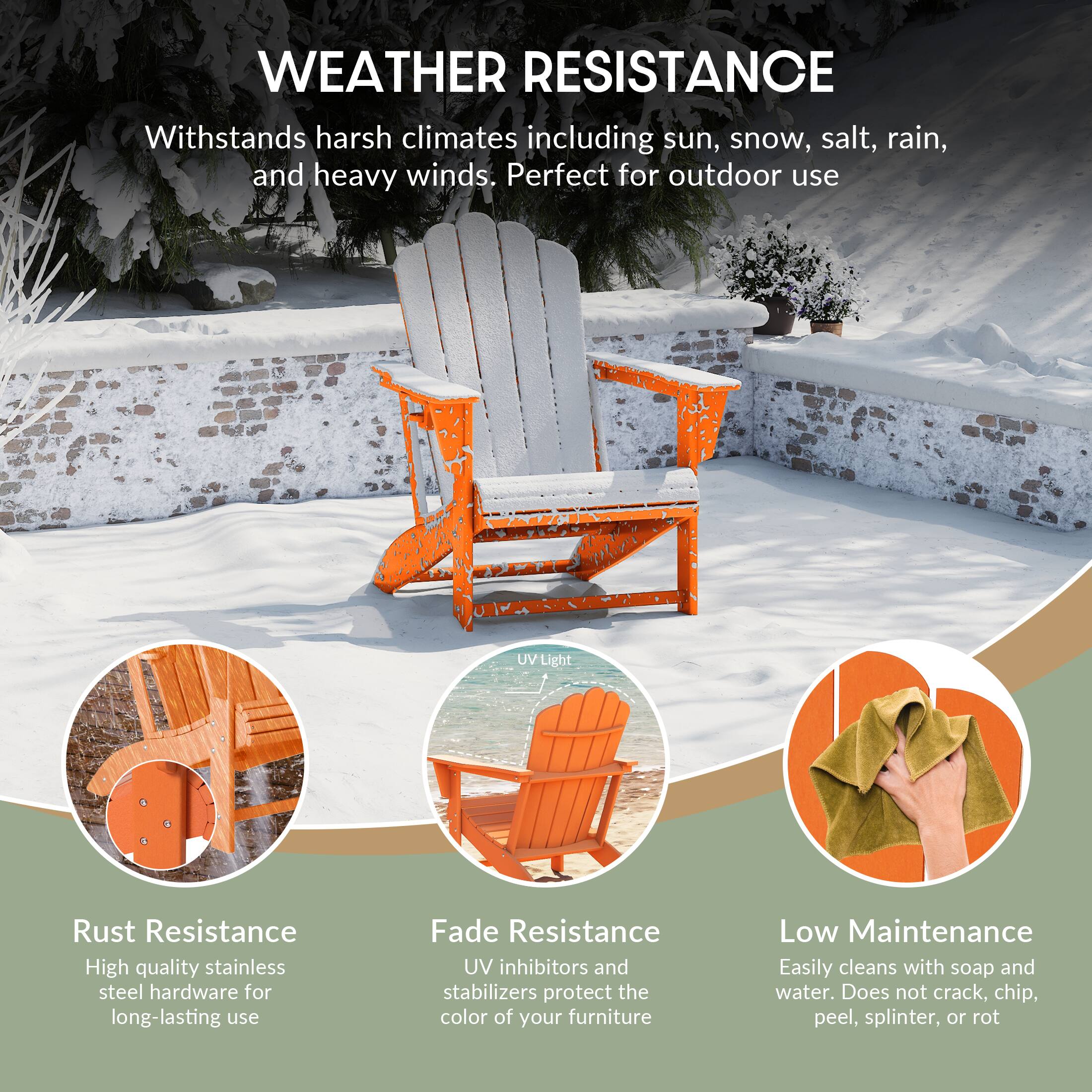 WEATHER RESISTANCE  
Withstands harsh climates including sun, snow, salt, rain, and heavy winds. Perfect for outdoor use  

UV Light  
Rust Resistance  
High quality stainless steel hardware for long-lasting use  

Fade Resistance  
UV inhibitors and stabilizers protect the color of your furniture  

Low Maintenance  
Easily cleans with soap and water. Does not crack, chip, peel, splinter, or rot