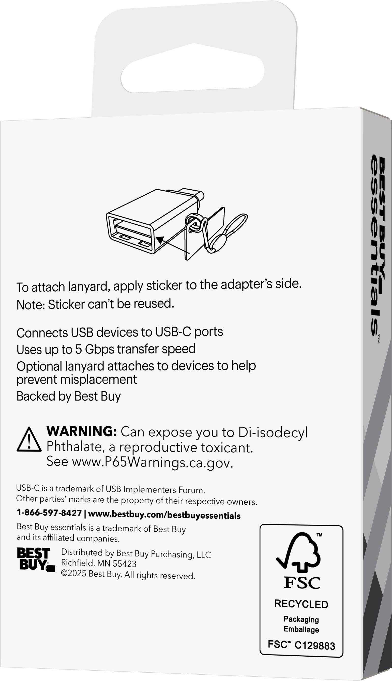 To attach lanyard, apply sticker to the adapter's side.  
Note: Sticker can't be reused.  

Connects USB devices to USB-C ports  
Uses up to 5 Gbps transfer speed  
Optional lanyard attaches to devices to help prevent misplacement  
Backed by Best Buy  

WARNING: Can expose you to Di-isodecyl Phthalate, a reproductive toxicant. See www.P65Warnings.ca.gov.  

USB-C is a trademark of USB Implementers Forum. Other parties' marks are the property of their respective owners.  

1-866-597-8427  
www.bestbuy.com/bestbuyessentials  

Best Buy essentials is a trademark of Best Buy™ and its affiliated companies.  

Distributed by Best Buy Purchasing, LLC  
Richfield, MN 55423  
©2025 Best Buy. All rights reserved.  

FSC RECYCLED Packaging  
Emballage FSC C129883