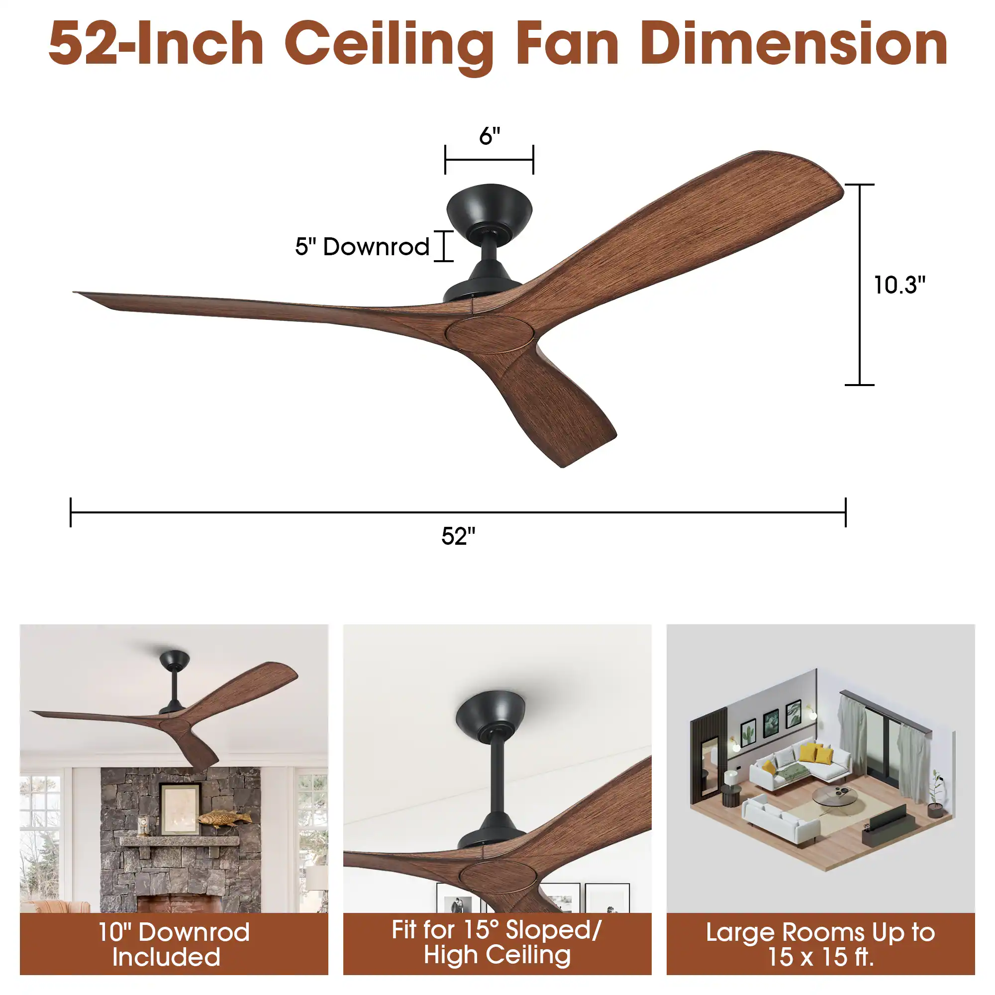 52-Inch Ceiling Fan Dimension

- 5" Downrod
- 10.3"
- 52"
- 6"

10" Downrod Included

Fit for 15° Sloped/ High Ceiling

Large Rooms Up to 15 x 15 ft.