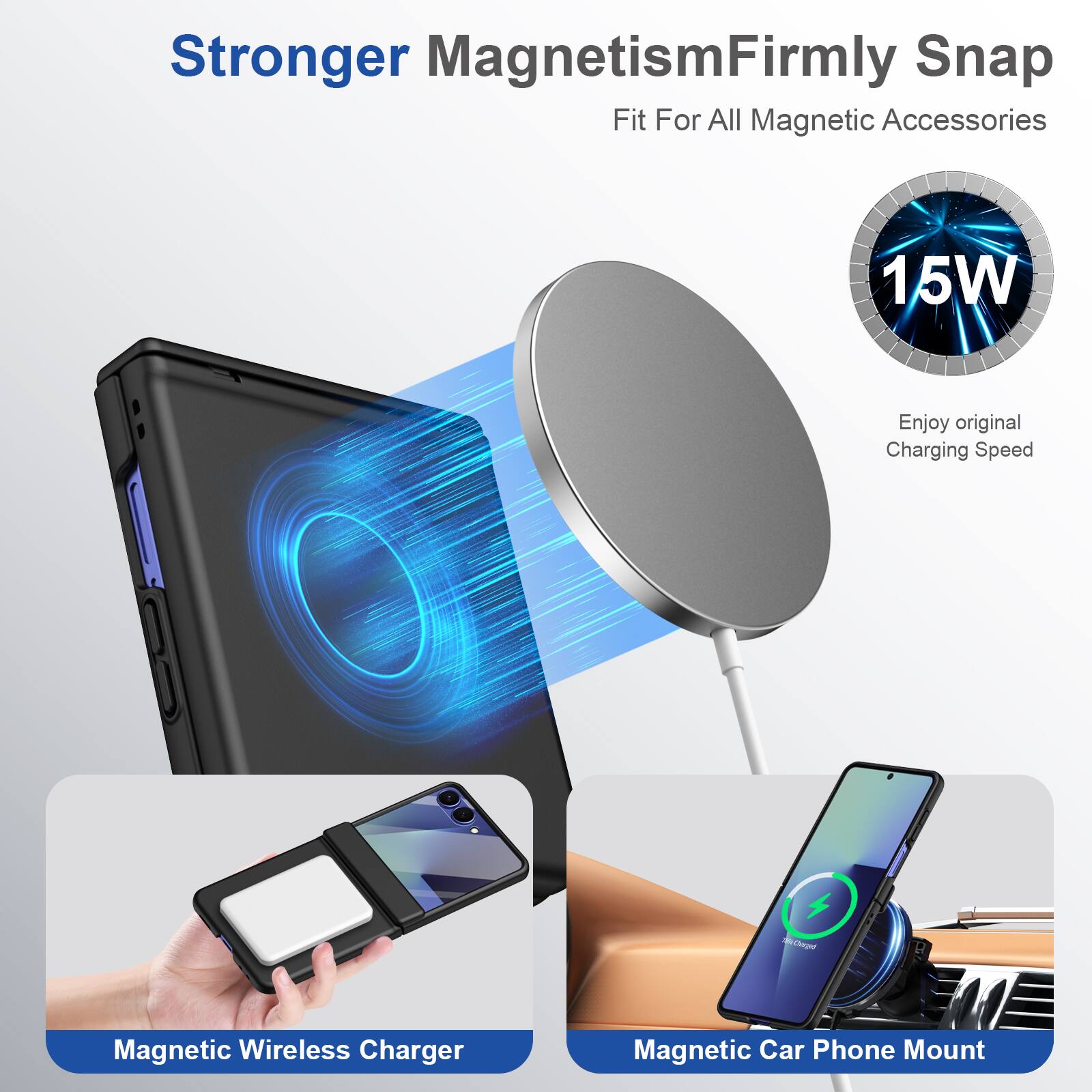 Stronger Magnetism  
Firmly Snap  
Fit For All Magnetic Accessories  

15W  
Enjoy original Charging Speed  

Magnetic Wireless Charger  
Magnetic Car Phone Mount