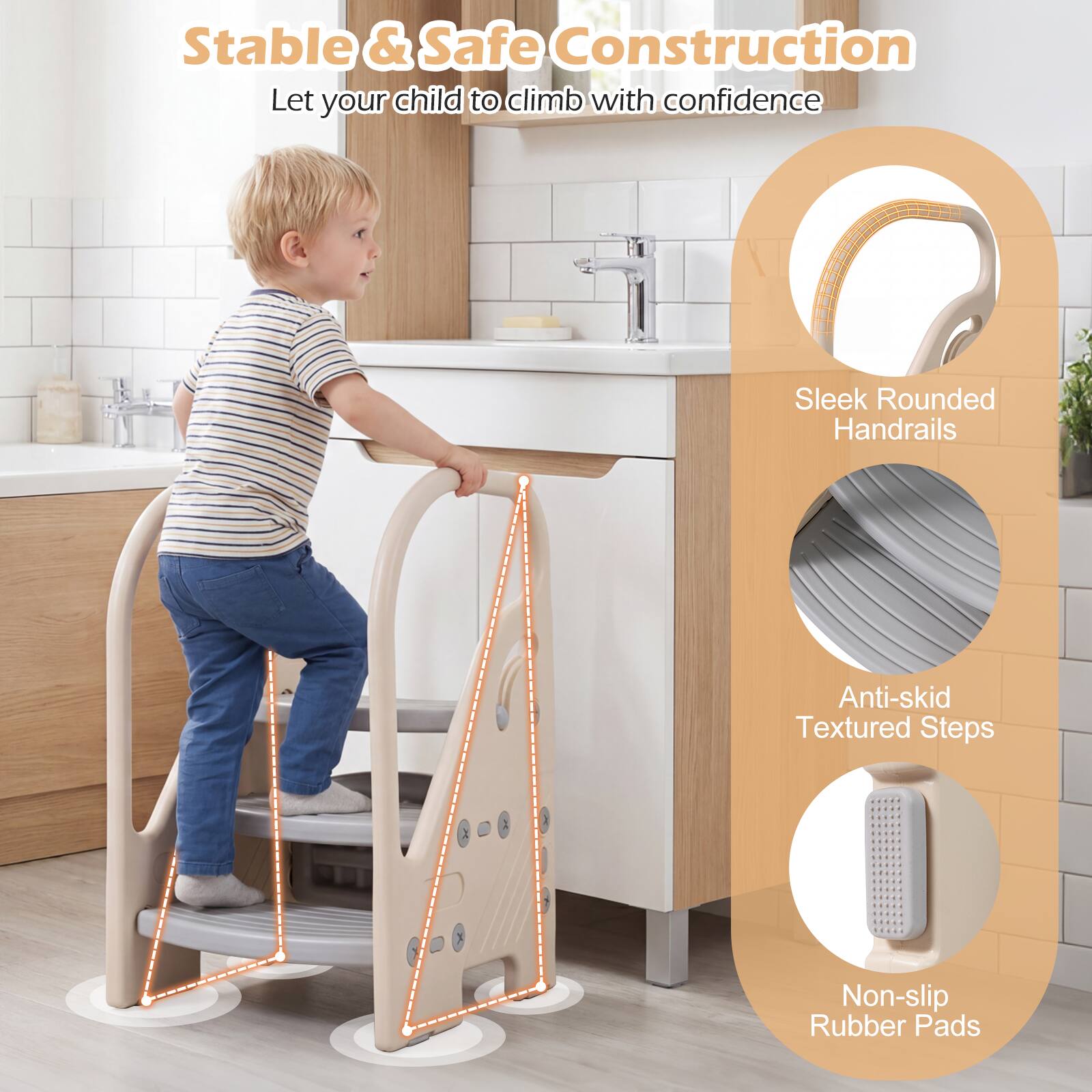 Stable & Safe Construction  
Let your child climb with confidence  
Sleek Rounded Handrails  
Anti-skid Textured Steps  
Non-slip Rubber Pads