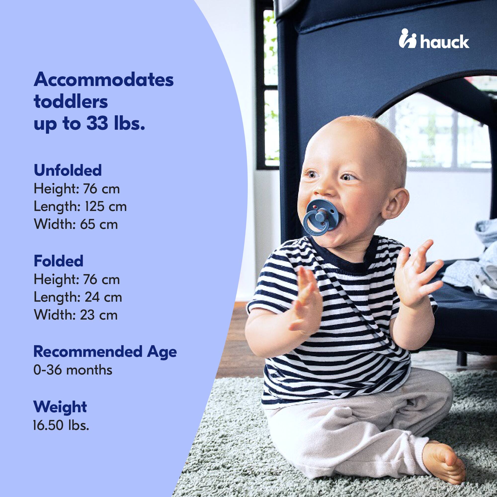 Accommodates toddlers up to 33 lbs.

Unfolded
Height: 76 cm
Length: 125 cm
Width: 65 cm

Folded
Height: 76 cm
Length: 24 cm
Width: 23 cm

Recommended Age
0-36 months

Weight
16.50 lbs.