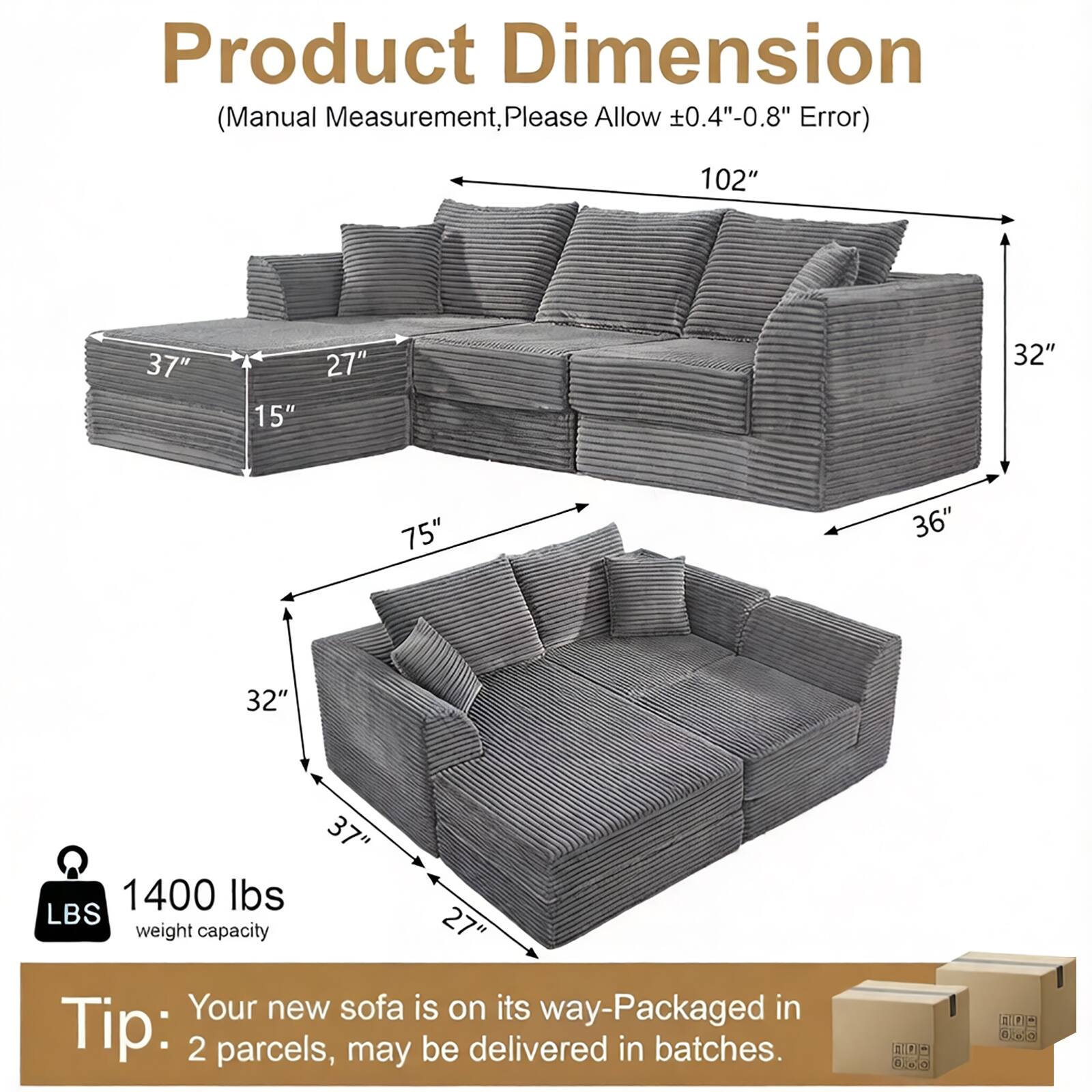 Product Dimension (Manual Measurement, Please Allow 0.4"-0.8" Error)  
102" 37" 15" 27" 32" 75" 36" 32" 37" 1400 lbs LBS 27" weight capacity  
Your new sofa is on its way-Packaged in Tip: 2 parcels, may be delivered in batches.