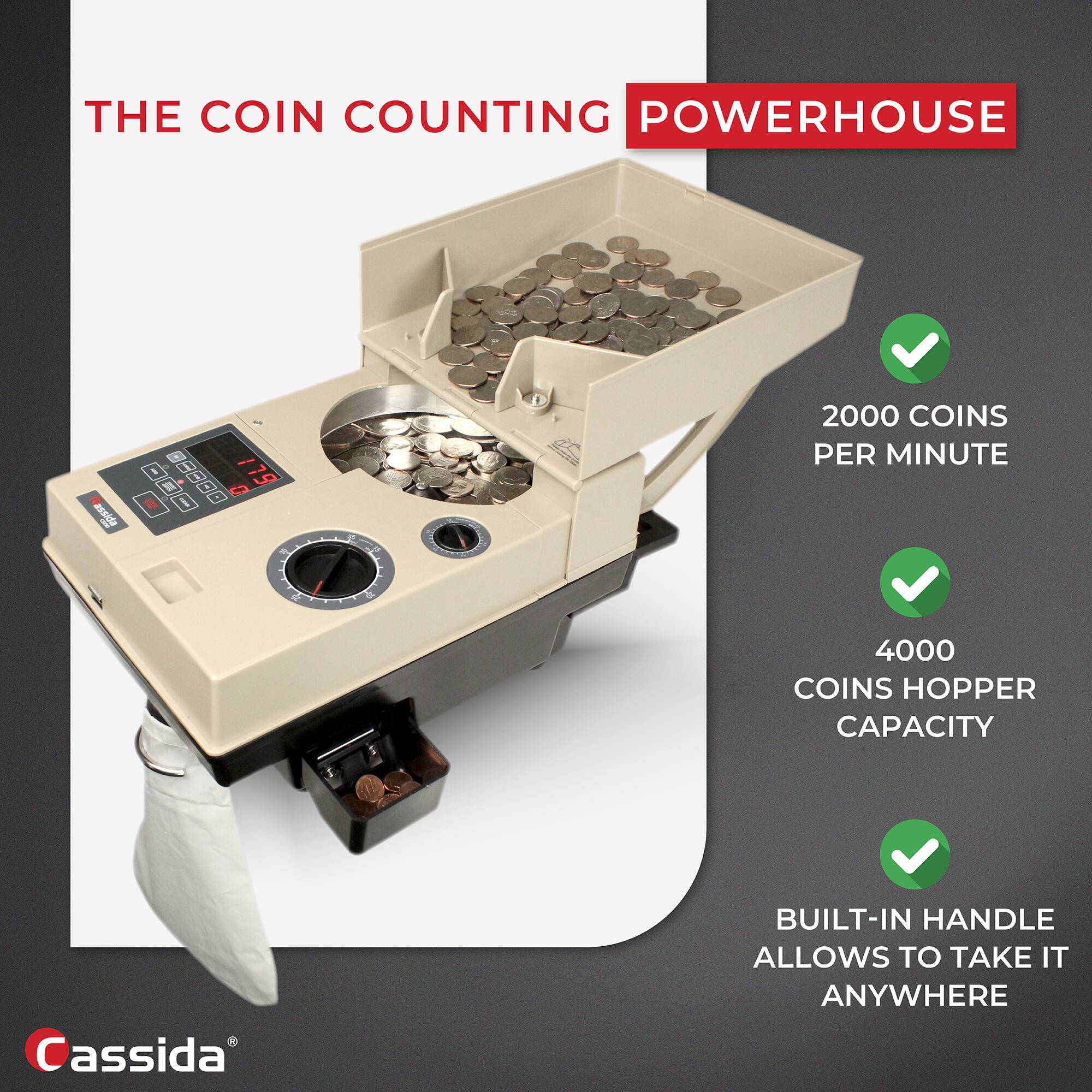 THE COIN COUNTING POWERHOUSE

- 2000 COINS PER MINUTE
- 4000 COINS HOPPER CAPACITY
- BUILT-IN HANDLE ALLOWS TO TAKE IT ANYWHERE

Cassida