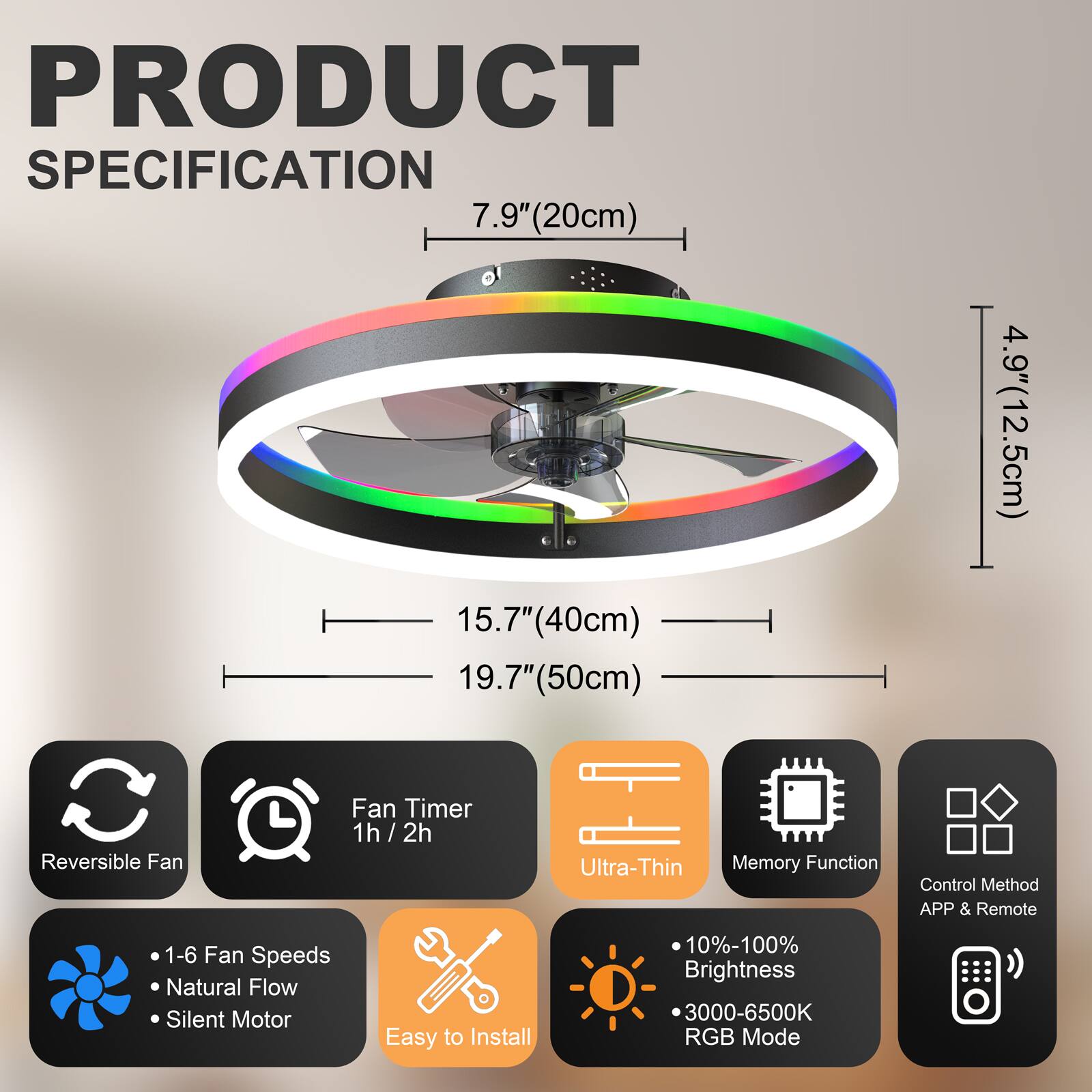 PRODUCT SPECIFICATION

- 7.9" (20cm)
- 15.7" (40cm)
- 19.7" (50cm)
- 4.9" (12.5cm)

Features:
- Reversible Fan
- Fan Timer: 1h / 2h
- Ultra-Thin
- Memory Function
- Control Method: APP & Remote
- 1-6 Fan Speeds
- Natural Flow
- Silent Motor
- Easy to Install
- 10%-100% Brightness
- 3000-6500K RGB Mode
