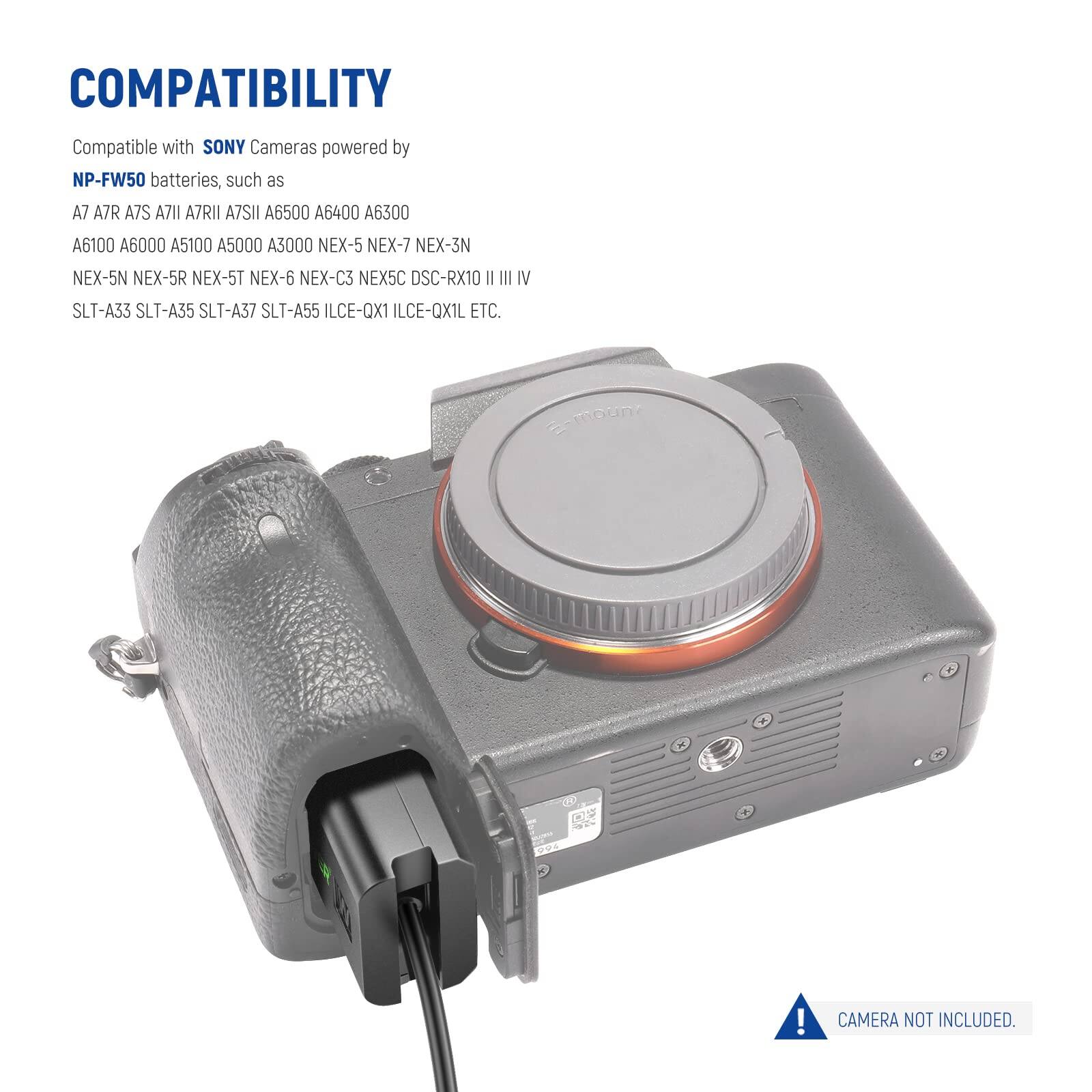 COMPATIBILITY  
Compatible with SONY Cameras powered by NP-FW50 batteries, such as  
A7 A7R A7S A7RII A7SII A6500 A6400 A6300 A6100 A6000 A5100 A5000 A3000 NEX-5 NEX-7 NEX-3N NEX-5N NEX-5R NEX-5T NEX-6 NEX-C3 NEX5C DSC-RX10 II III IV SLT-A33 SLT-A35 SLT-A37 SLT-A55 ILCE-QX1 ILCE-QX1L ETC.  
CAMERA NOT INCLUDED.