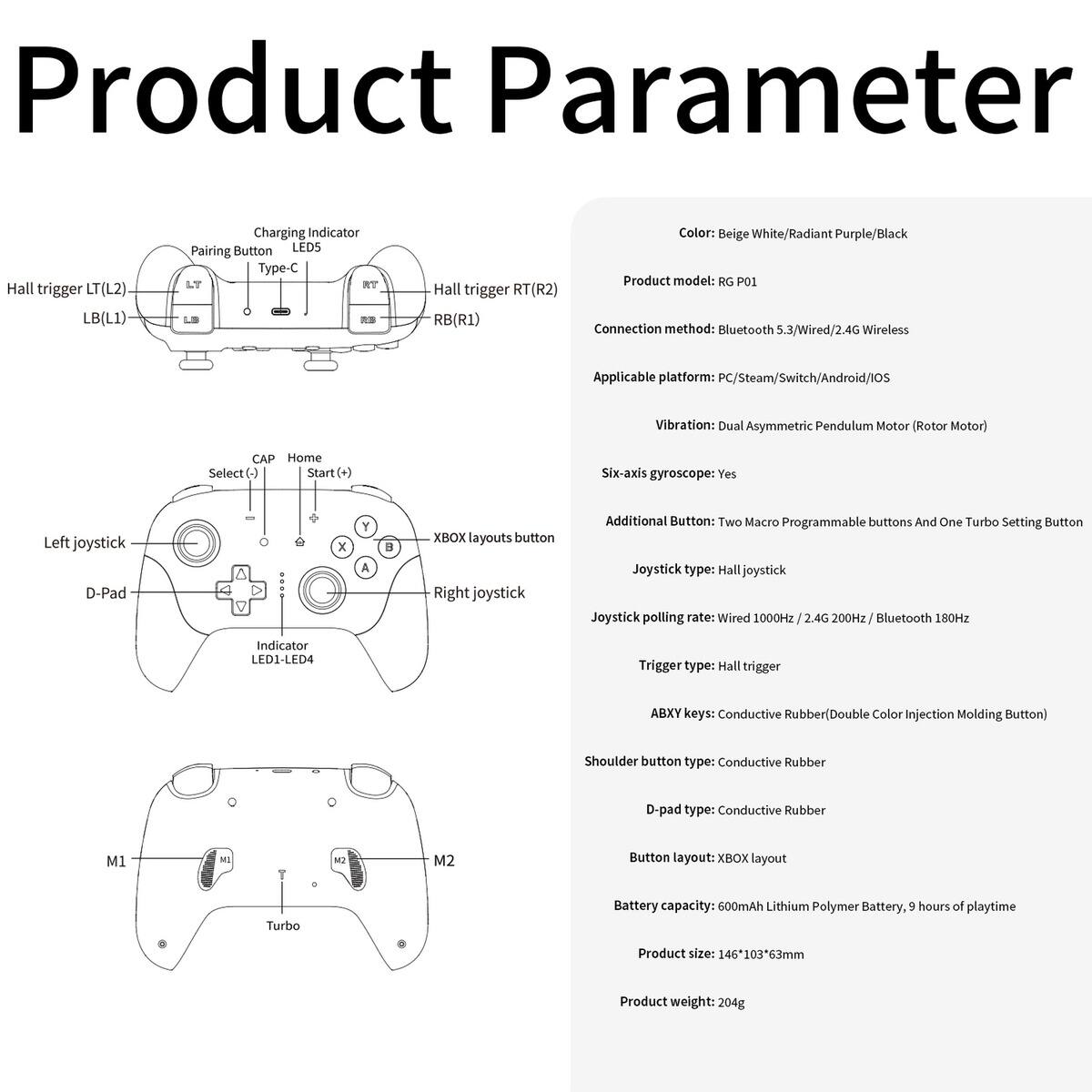 **Product Parameter**

- **Color:** Beige White/Radiant Purple/Black
- **Product Model:** RG P01
- **Connection Method:** Bluetooth 5.3/Wired/2.4G Wireless
- **Applicable Platform:** PC/Steam/Switch/Android/IOS
- **Vibration:** Dual Asymmetric Pendulum Motor (Rotor Motor)
- **Six-axis Gyroscope:** Yes
- **Additional Button:** Two Macro Programmable buttons And One Turbo Setting Button
- **Joystick Type:** Hall Joystick
- **Joystick Polling Rate:** Wired 1000Hz / 2.4G 200Hz / Bluetooth 180Hz
- **Trigger Type:** Hall Trigger
- **ABXY Keys:** Conductive Rubber (Double Color Injection Molding Button)
- **Shoulder Button Type:** Conductive Rubber
- **D-pad Type:** Conductive Rubber
- **Button Layout:** XBOX layout
- **Battery Capacity:** 600mAh Lithium Polymer Battery, 9 hours of playtime
- **Product Size:** 146 x 103 x 63mm
- **Product Weight:** 204g

**