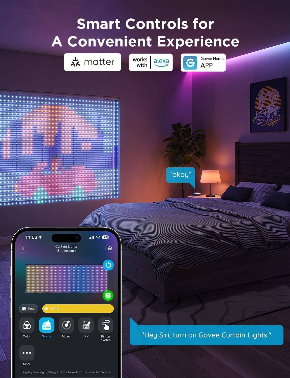 Smart Controls for A Convenient Experience

- matter
- works with alexa
- Govee Home APP

Curtain Lights
- Connected
- Timer
- 100%

Color
Scene
Music
DIY
Finger sketch

More

Display flowing lighting effects based on the selected scene.

"Hey Siri, turn on Govee Curtain Lights."