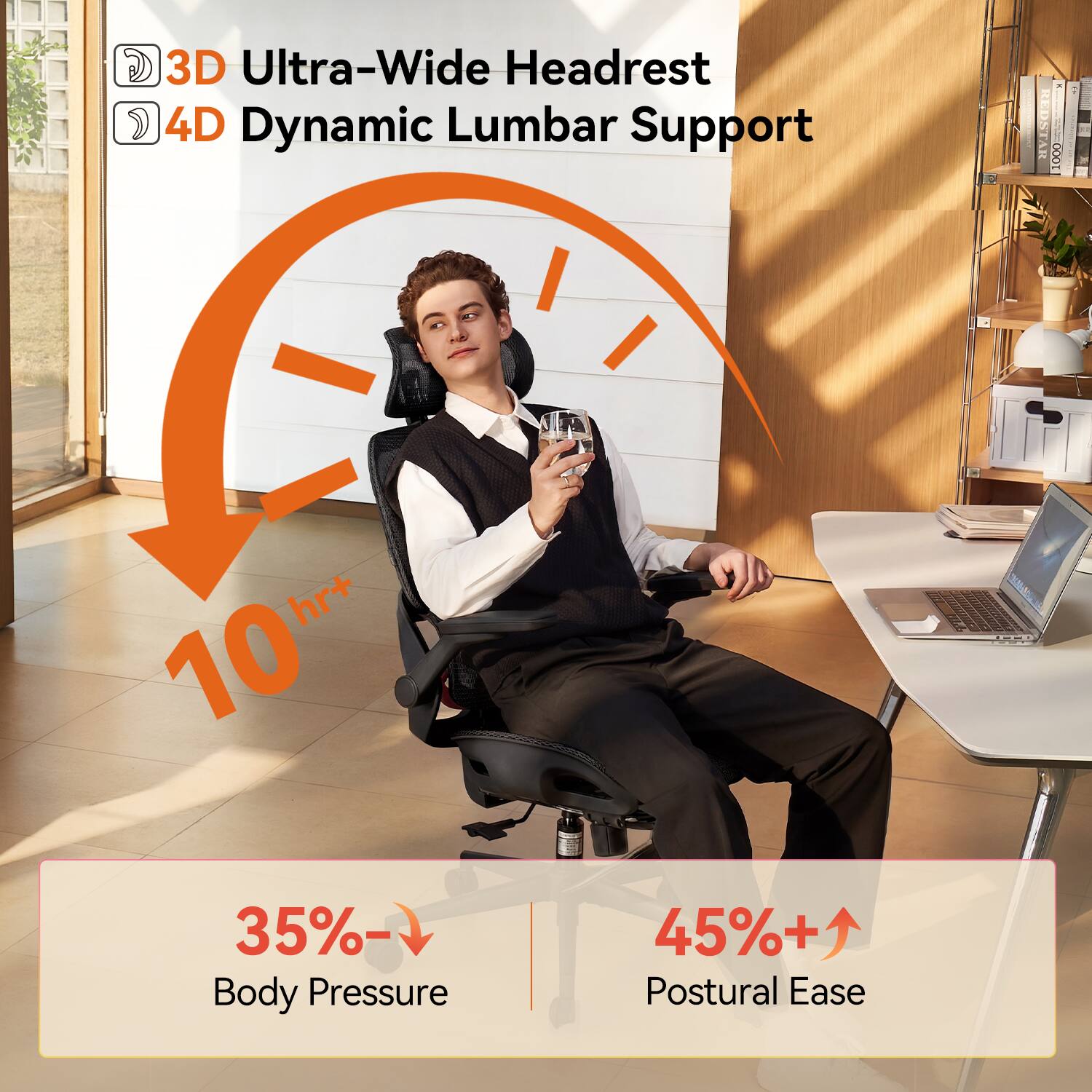 3D Ultra-Wide Headrest  
4D Dynamic Lumbar Support  

10 hr+  

35% ↓ Body Pressure  
45% ↑ Postural Ease