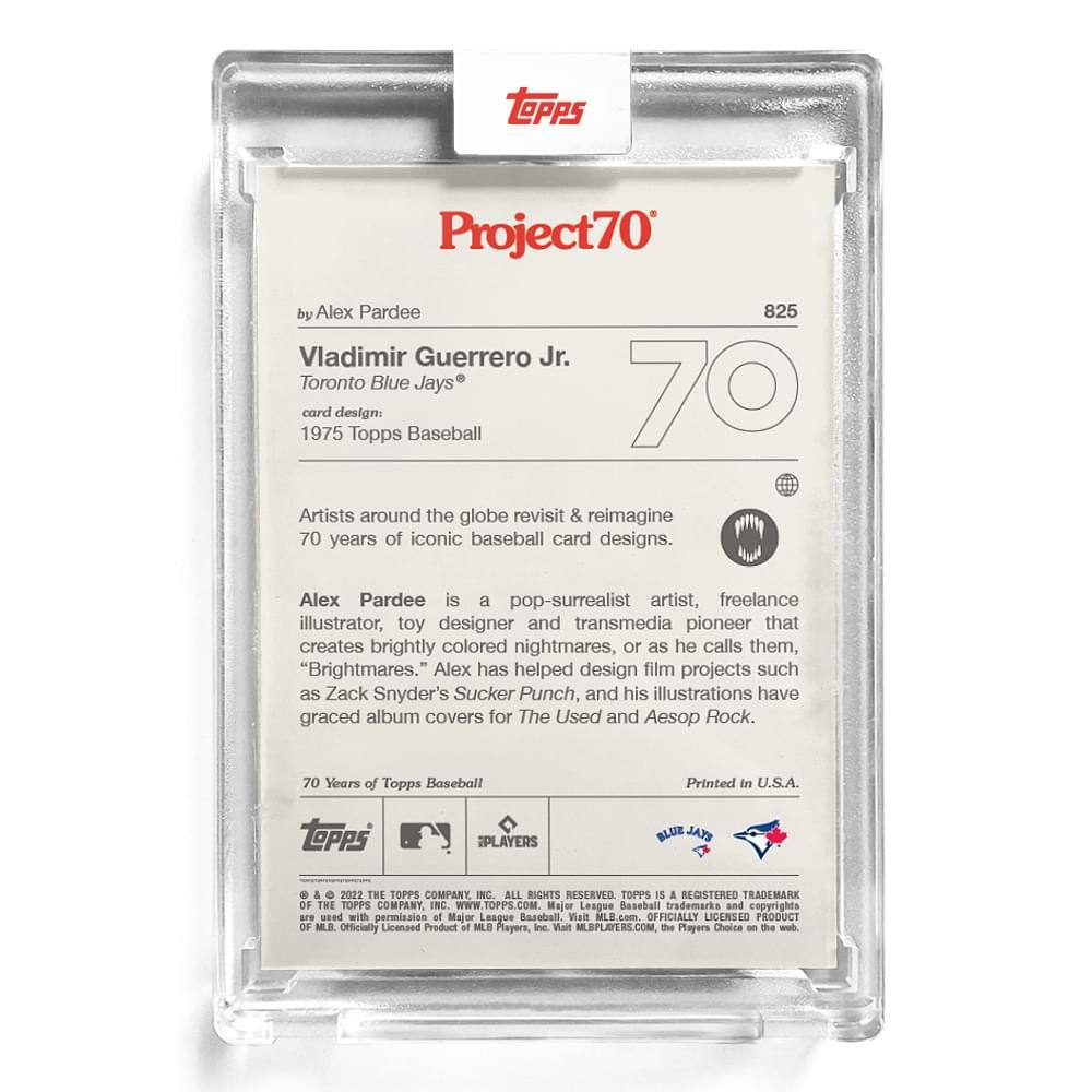 **Project70**

**by Alex Pardee**

**Vladimir Guerrero Jr.**  
Toronto Blue Jays®  
card design: 1975 Topps Baseball

Artists around the globe revisit & reimagine 70 years of iconic baseball card designs.

Alex Pardee is a pop-surrealist artist, freelance illustrator, toy designer and transmedia pioneer that creates brightly colored nightmares, or as he calls them, "Brightmares." Alex has helped design film projects such as Zack Snyder's Sucker Punch, and his illustrations have graced album covers for The Used and Aesop Rock.

70 Years of Topps Baseball  
Printed in U.S.A.

---

**Topps**  
© & ™ 2022 THE TOPPS COMPANY, INC. ALL RIGHTS RESERVED. TOPPS IS A REGISTERED TRADEMARK OF THE TOPPS COMPANY, INC. WWW.TOPPS.COM  
Major League Baseball trademarks and copyrights are used with permission of Major League Baseball. Officially Licensed Product of MLB. Players, the Walt MLBPLAYERS.COM, the Players Choice on the web.

---

**Topps**  
**iPLAYERS**  
**BLUE JAYS**