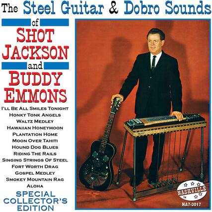 The Steel Guitar & Dobro Sounds of SHOT JACKSON and BUDDY EMMONS
I'LL BE ALL SMILES TONIGHT
HONKY TONK ANGELS
WALTZ MEDLEY
HAWAIIAN HONEYMOON
PLANTATION HOME
MOON OVER TAHITI
HOUND DOG BLUES
RIDING THE RAILS
SINGING STRINGS OF STEEL
FORT WORTH DRAG
GOSPEL MEDLEY
SMOKEY MOUNTAIN RAG
ALOHA SPECIAL
NASHVILLE COLLECTOR'S EDITION
NA7-3017