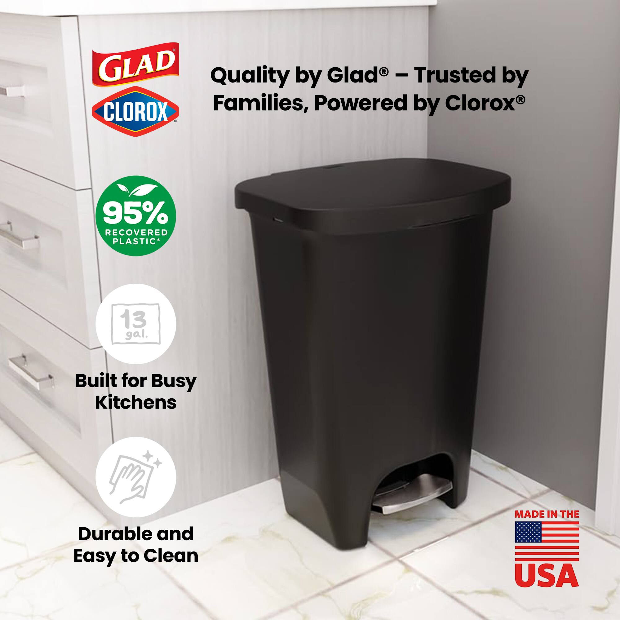GLAD Quality by Glad - Trusted by Families, Powered by Clorox®  
95% RECOVERED PLASTIC*  
13 gal.  
Built for Busy Kitchens  
Durable and Easy to Clean  
MADE IN THE USA