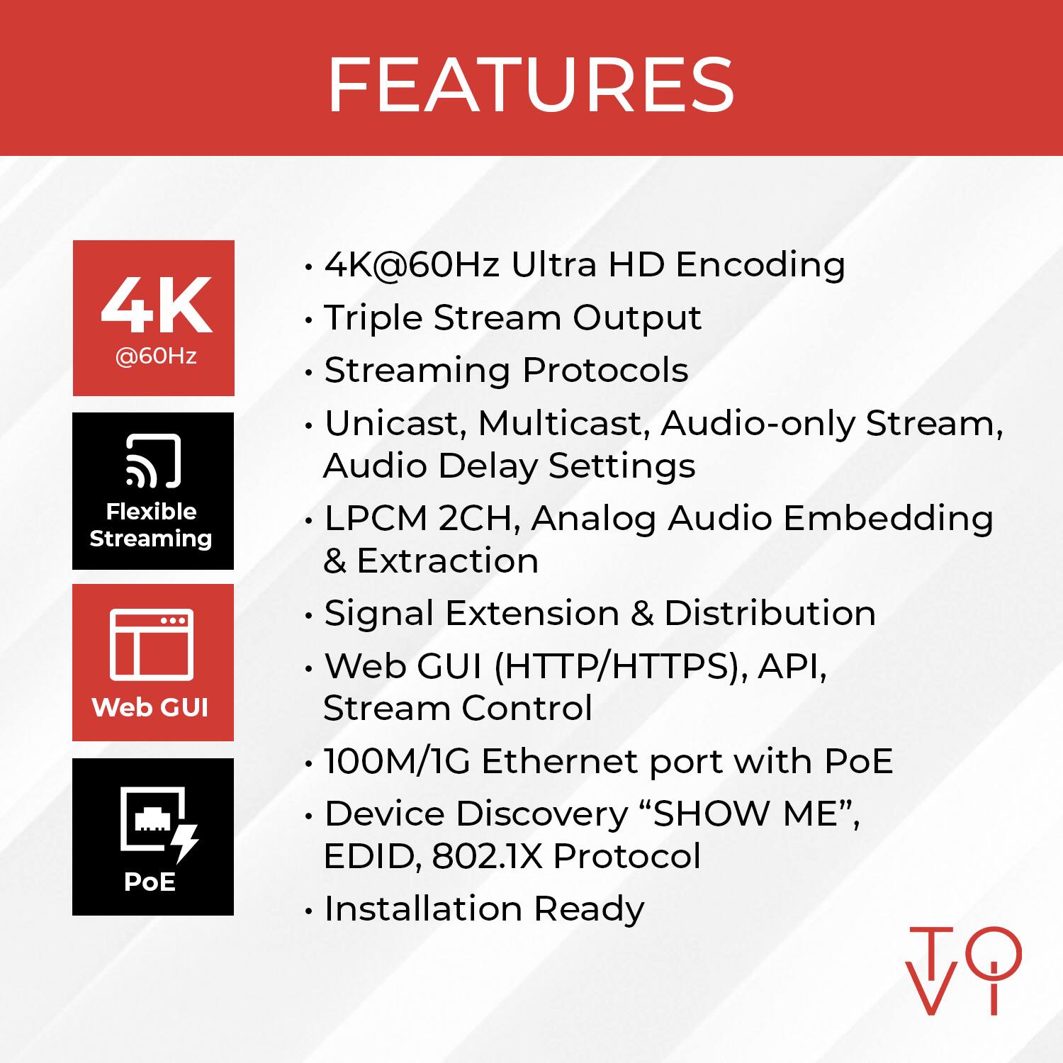 FEATURES

- 4K@60Hz Ultra HD Encoding
- Triple Stream Output
- Streaming Protocols
- Unicast, Multicast, Audio-only Stream, Audio Delay Settings
- LPCM 2CH, Analog Audio Embedding & Extraction
- Signal Extension & Distribution
- Web GUI (HTTP/HTTPS), API, Stream Control
- 100M/1G Ethernet port with PoE
- Device Discovery "SHOW ME", EDID, 802.1X Protocol
- Installation Ready