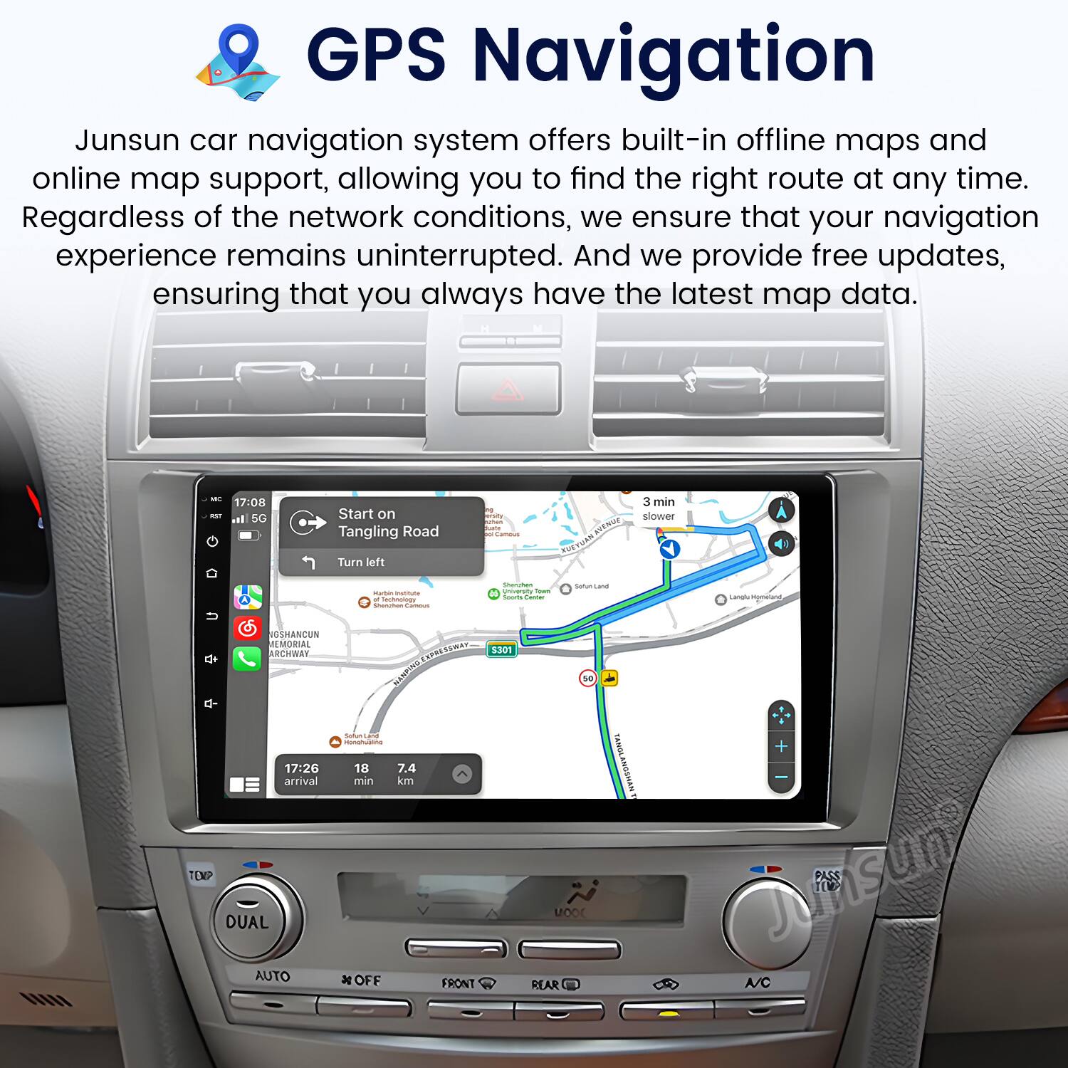GPS Navigation

Junsun car navigation system offers built-in offline maps and online map support, allowing you to find the right route at any time. Regardless of the network conditions, we ensure that your navigation experience remains uninterrupted. And we provide free updates, ensuring that you always have the latest map data.

- 17:08 - 5G l Start on Tangling Road Turn left - dds - I 1 - RW 3 min slower - - - n - - - - i ssan Langl setent OSHANCUN REMORIAL ARCHWAY NENRINS - - - 17:20 18 7.4 arrival min km TEKP DUAL AUTO x OFF FRONT 1D0T 1 Moor REAR KANOL WWWSON9TONY + Junsun A/C