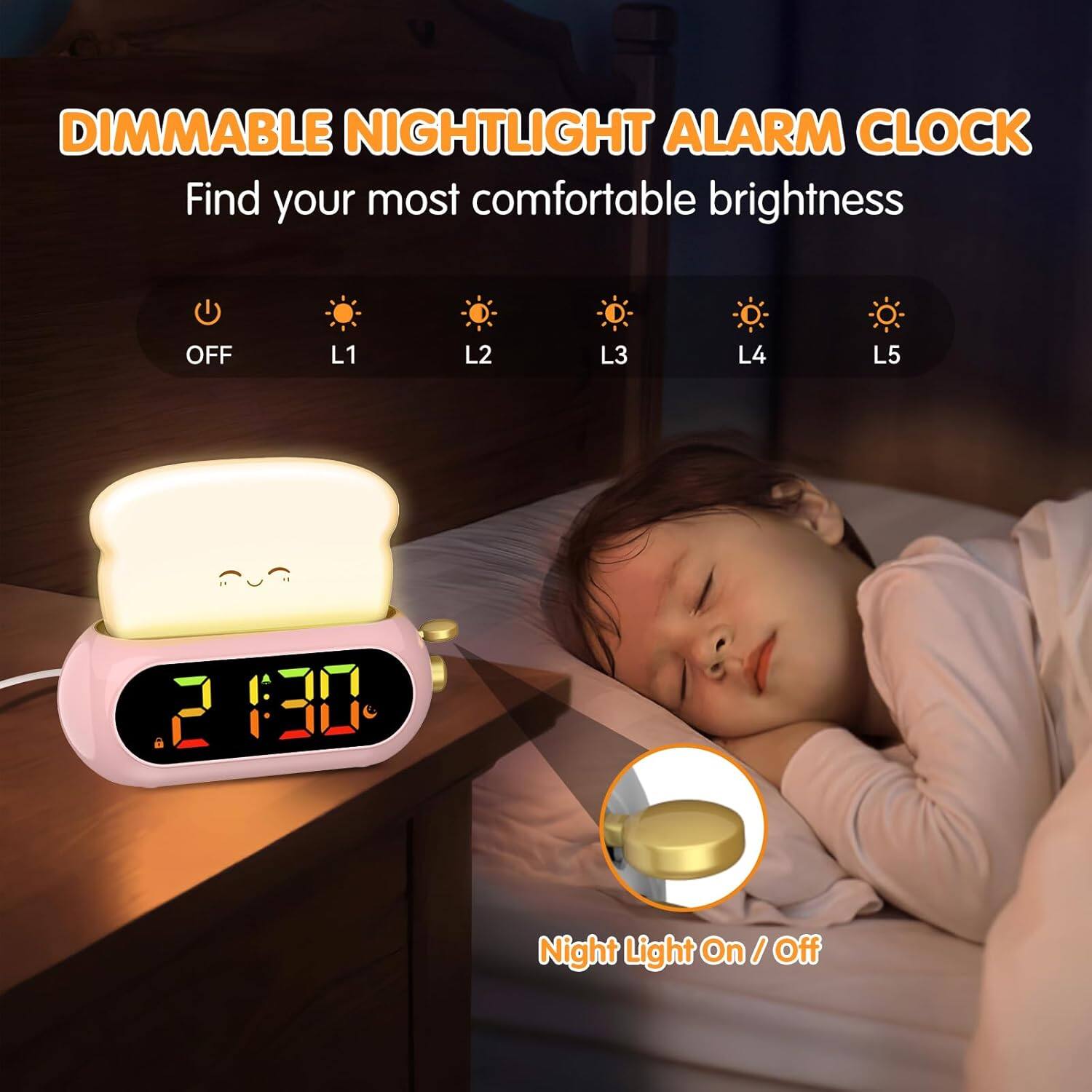 DIMMABLE NIGHTLIGHT ALARM CLOCK  
Find your most comfortable brightness  

OFF  L1  L2  L3  L4  L5  

2:30  

Night Light On / Off