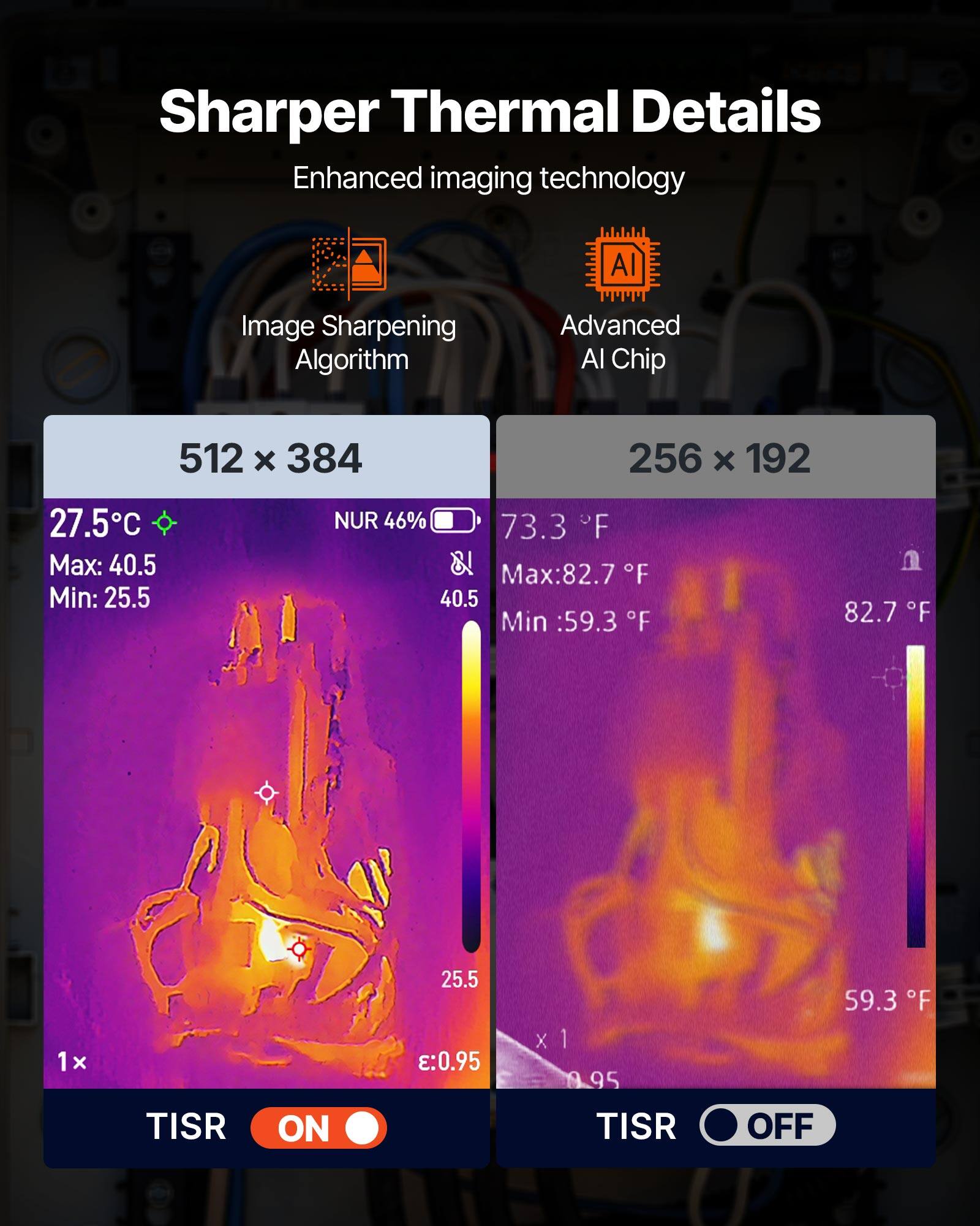 Sharper Thermal Details  
Enhanced imaging technology  
AI Image Sharpening Algorithm  
Advanced AI Chip  

512 x 384  
27.5°C  
Max: 40.5  
Min: 25.5  
NUR 46%  

256 x 192  
73.3°F  
Max: 82.7°F  
Min: 59.3°F  

1x  
TISR ON  
0.95  

TISR OFF