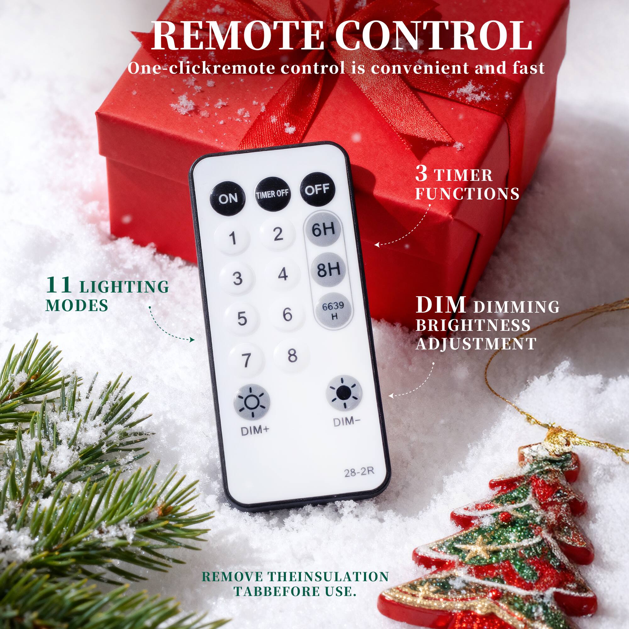 REMOTE CONTROL  
One-click remote control is convenient and fast  

ON TIMER OFF  
OFF  
3 TIMER FUNCTIONS  
11 LIGHTING MODES  
1 2 3 4 5 6 7 8  
6H 8H 6639 H  
DIM DIMMING  
BRIGHTNESS ADJUSTMENT  
DIM+ DIM-  
28-2R  
REMOVE THE INSULATION TAB BEFORE USE.