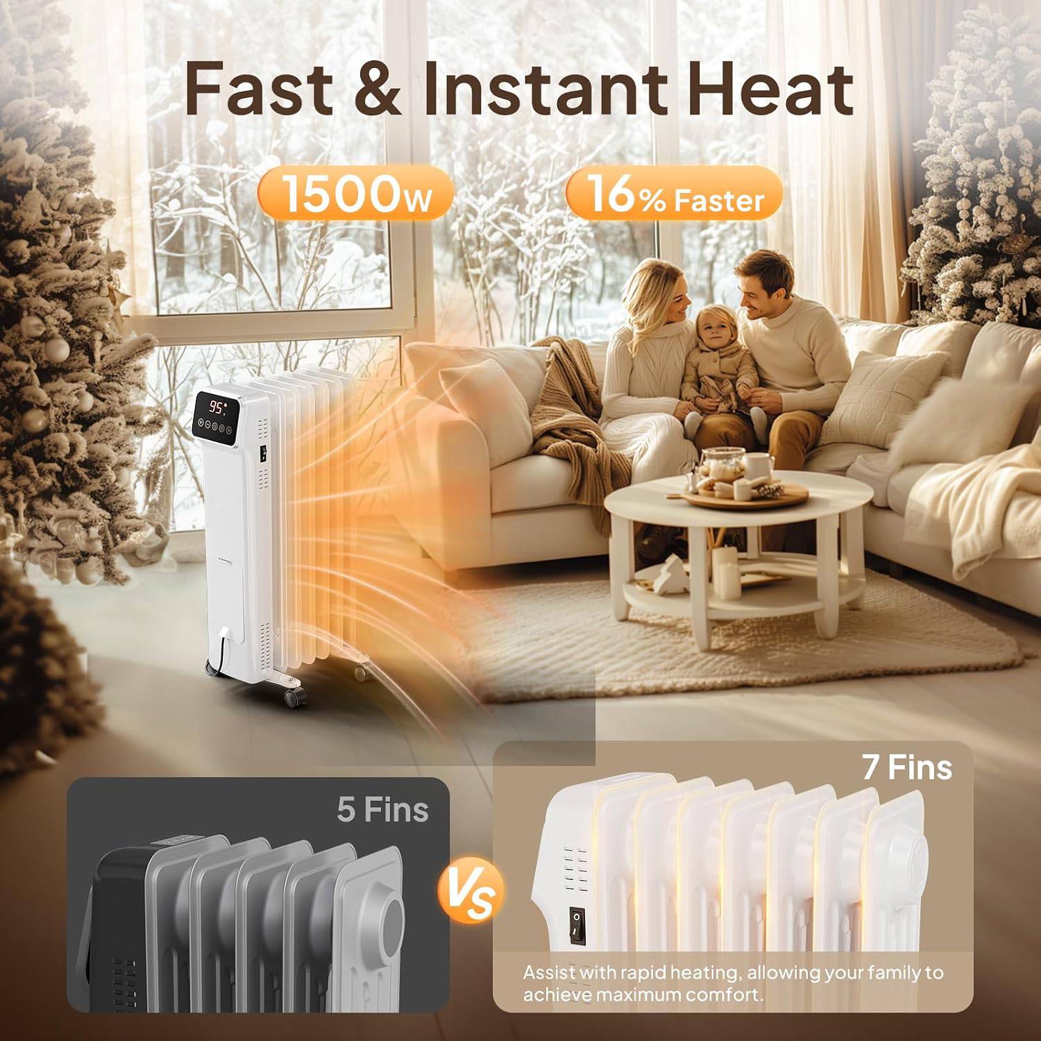 Fast & Instant Heat  
1500w  
16% Faster  
95: 89069  
3  
5 Fins  
7 Fins  
Vs  
Assist with rapid heating, allowing your family to achieve maximum comfort.