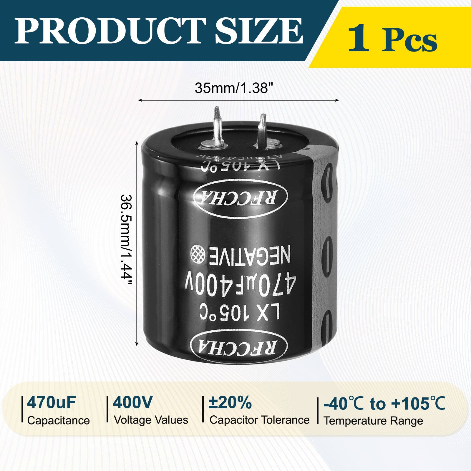 PRODUCT SIZE  
1 Pcs  
35mm/1.38"  
36.5mm/1.44"  

RFCCHA NEGATIVE  
470uF 400V 20%  
-40°C to +105°C  

Capacitance: 470uF  
Voltage Values: 400V  
Capacitor Tolerance: ±20%  
Temperature Range: -40°C to +105°C