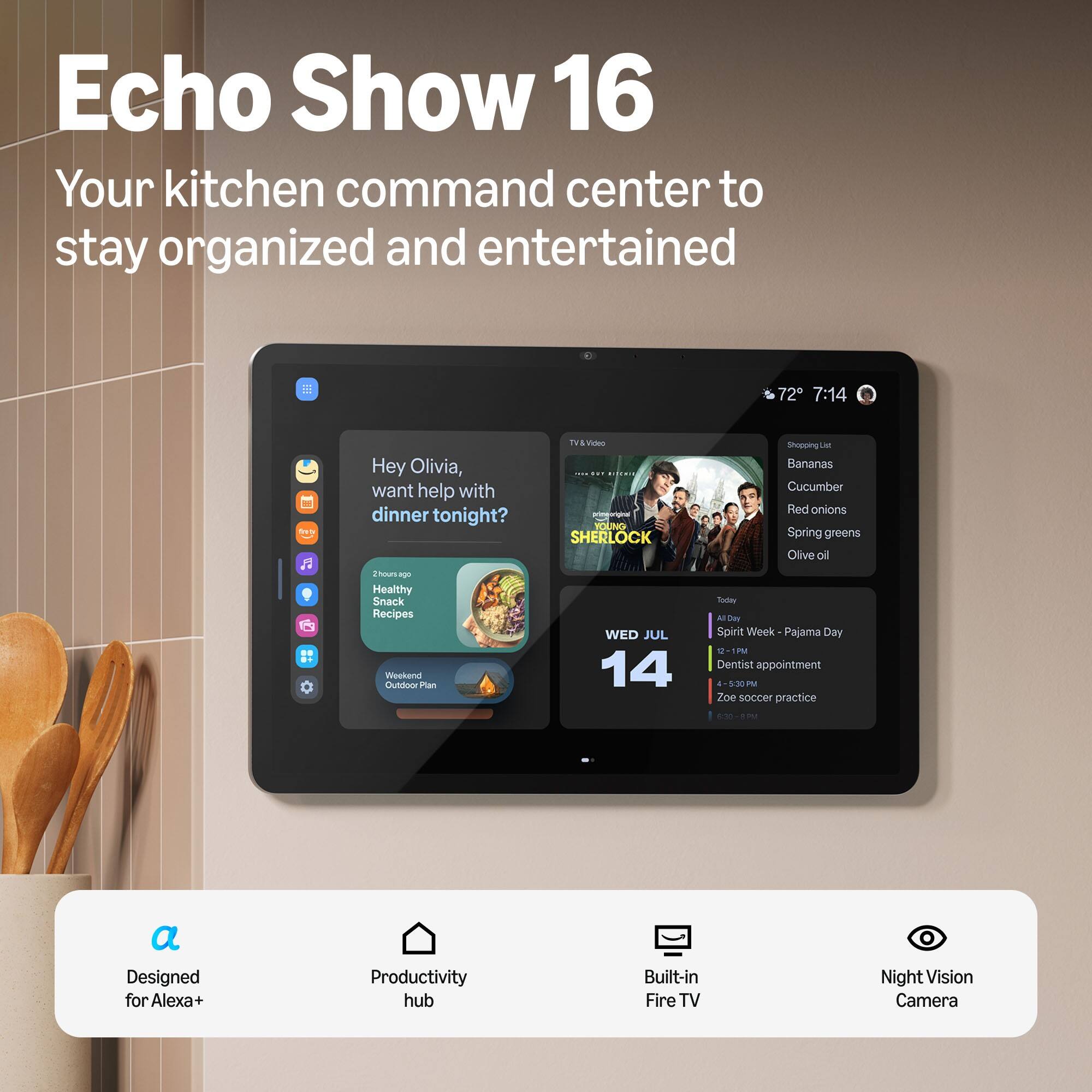 Echo Show 16  
Your kitchen command center to stay organized and entertained

72° 7:14  
from  
Hey Olivia, want help with dinner tonight?  
TV & Video ... sur primeoriginal YOUNG SHERLOCK  
Shopping List  
Bananas  
Cucumber  
Red onions  
Spring greens  
Olive oil  
2 hours ago  
Healthy Snack Recipes Weekend Outdoor Plan  
WED JUL 14  
Today  
All Day Spirit Week - Pajama Day 12-1PM  
Dentist appointment 4-5:30PM  
Zoe soccer practice  
9:30  
a Designed for Alexa+  
Productivity hub  
Built-in Fire TV  
Night Vision Camera