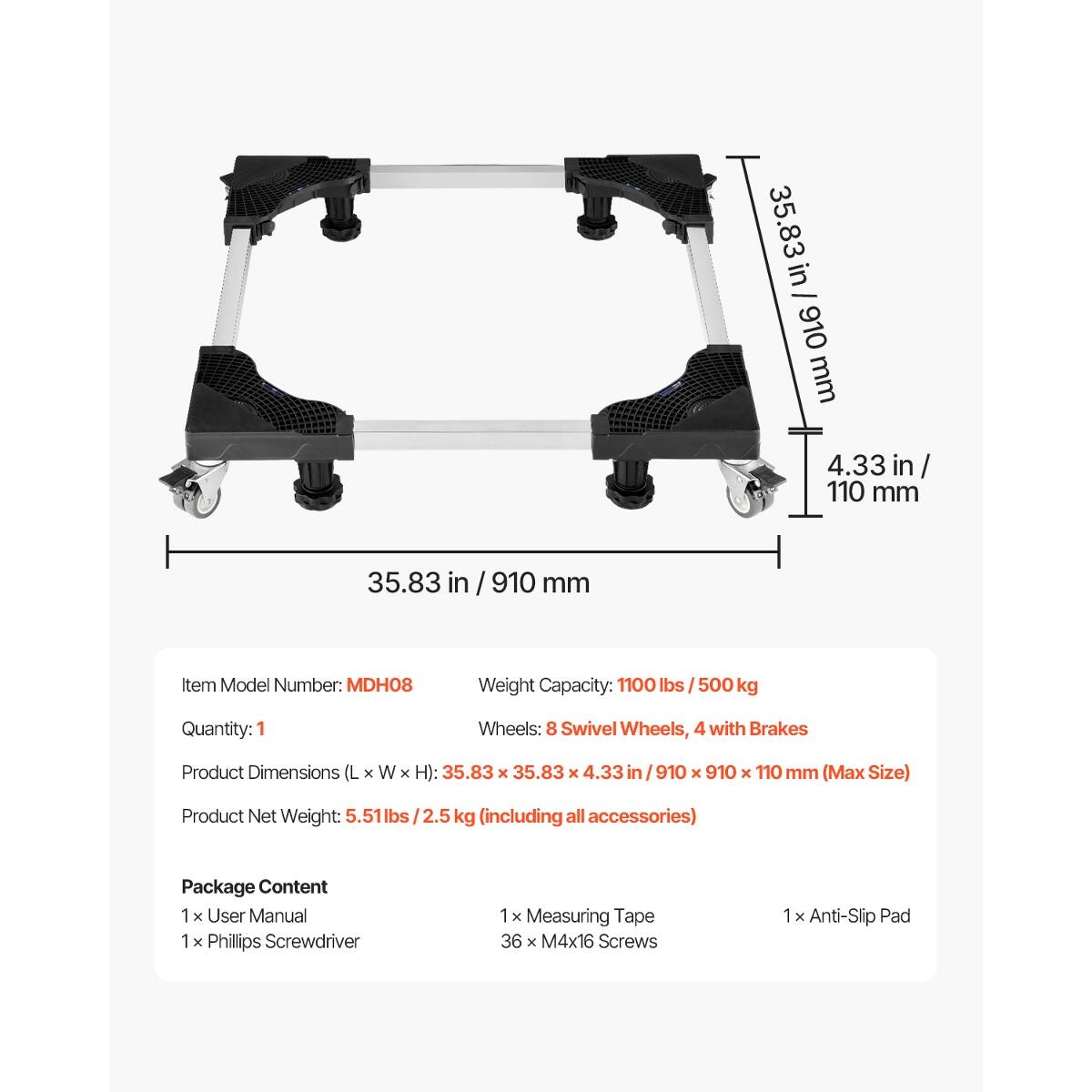 35.83 in / 910 mm  
4.33 in / 110 mm  

Item Model Number: MDH08  
Weight Capacity: 1100 lbs / 500 kg  
Quantity: 1  
Wheels: 8 Swivel Wheels, 4 with Brakes  
Product Dimensions (L X W X H): 35.83 X 35.83 X 4.33 in / 910 X 910 X 110 mm (Max Size)  
Product Net Weight: 5.51 lbs / 2.5 kg (including all accessories)  

Package Content:  
- 1 x User Manual  
- 1 x Phillips Screwdriver  
- 1 x Measuring Tape  
- 36 x M4x16 Screws  
- 1 x Anti-Slip Pad