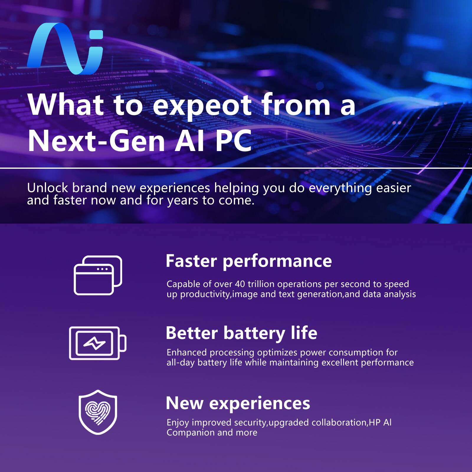 What to expect from a Next-Gen AI PC

Unlock brand new experiences helping you do everything easier and faster now and for years to come.

Faster performance
Capable of over 40 trillion operations per second to speed up productivity, image and text generation, and data analysis

Better battery life
Enhanced processing optimizes power consumption for all-day battery life while maintaining excellent performance

New experiences
Enjoy improved security, upgraded collaboration, HP AI Companion and more