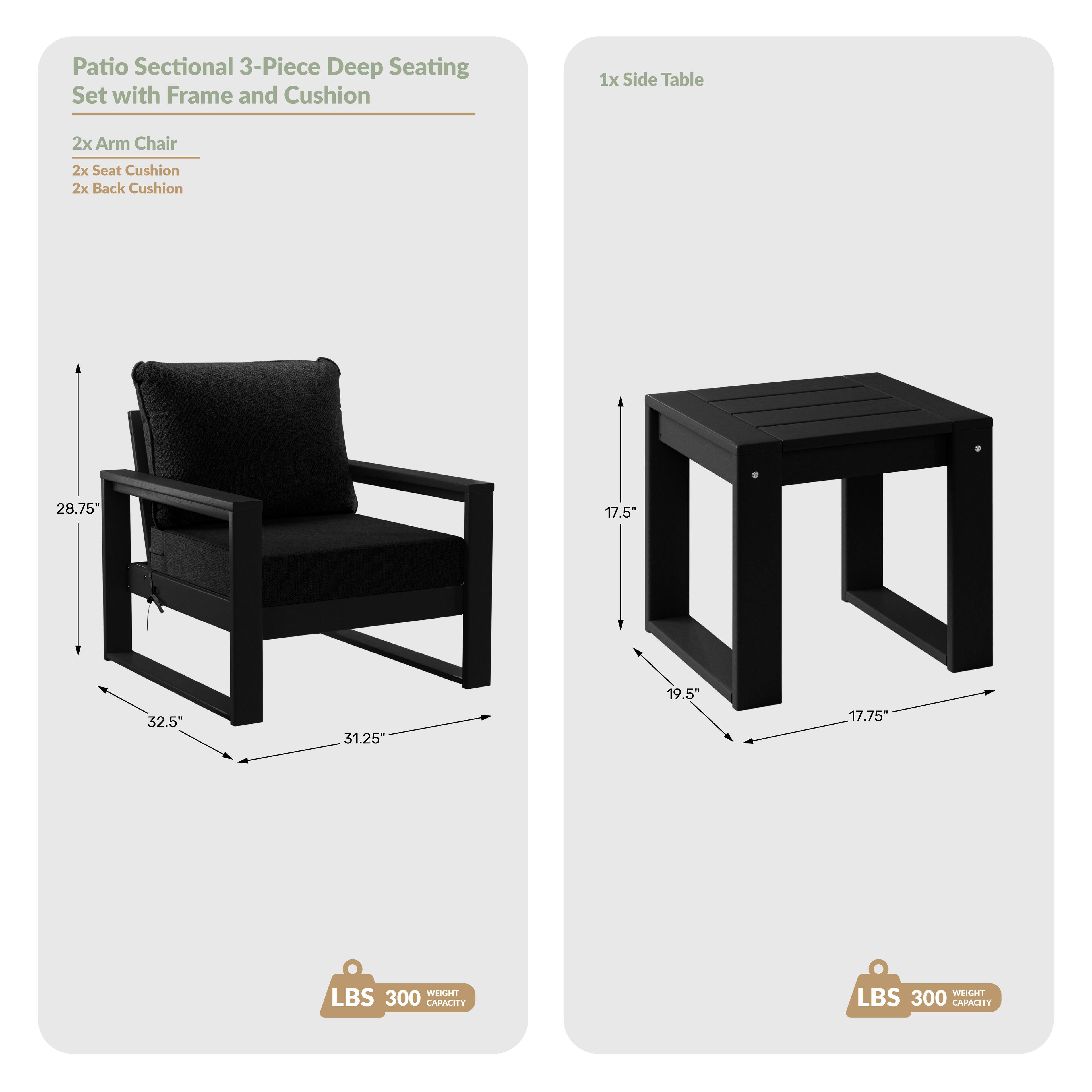Patio Sectional 3-Piece Deep Seating Set with Frame and Cushion

1x Side Table
2x Arm Chair
2x Seat Cushion
2x Back Cushion

Dimensions:
- Arm Chair: 28.75" H x 32.5" W x 31.25" D
- Side Table: 17.5" H x 19.5" W x 17.75" D

Weight Capacity: 300 LBS