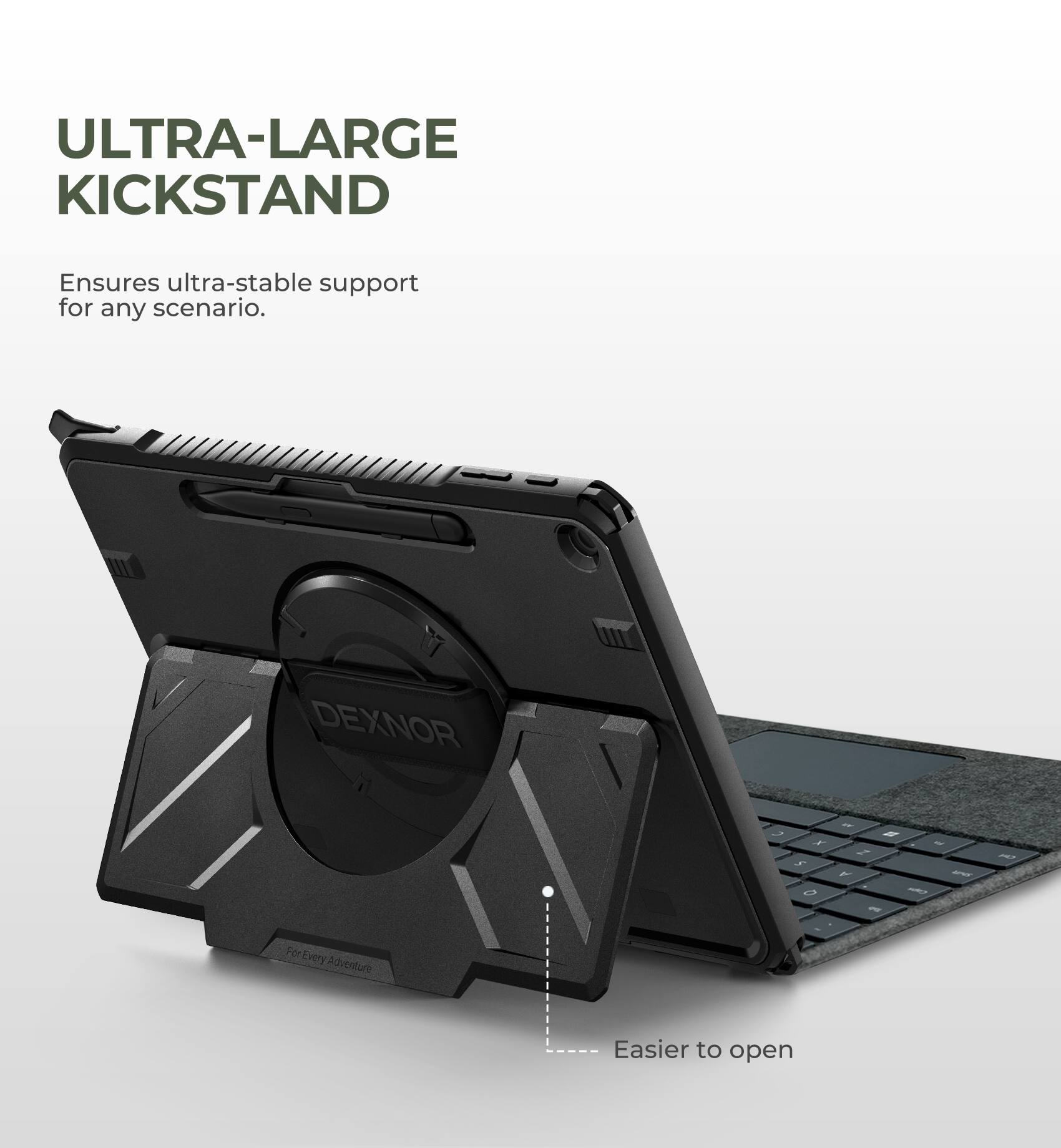 ULTRA-LARGE KICKSTAND  
Ensures ultra-stable support for any scenario.  

DEXNOR  

For Every Adventure  

Easier to open