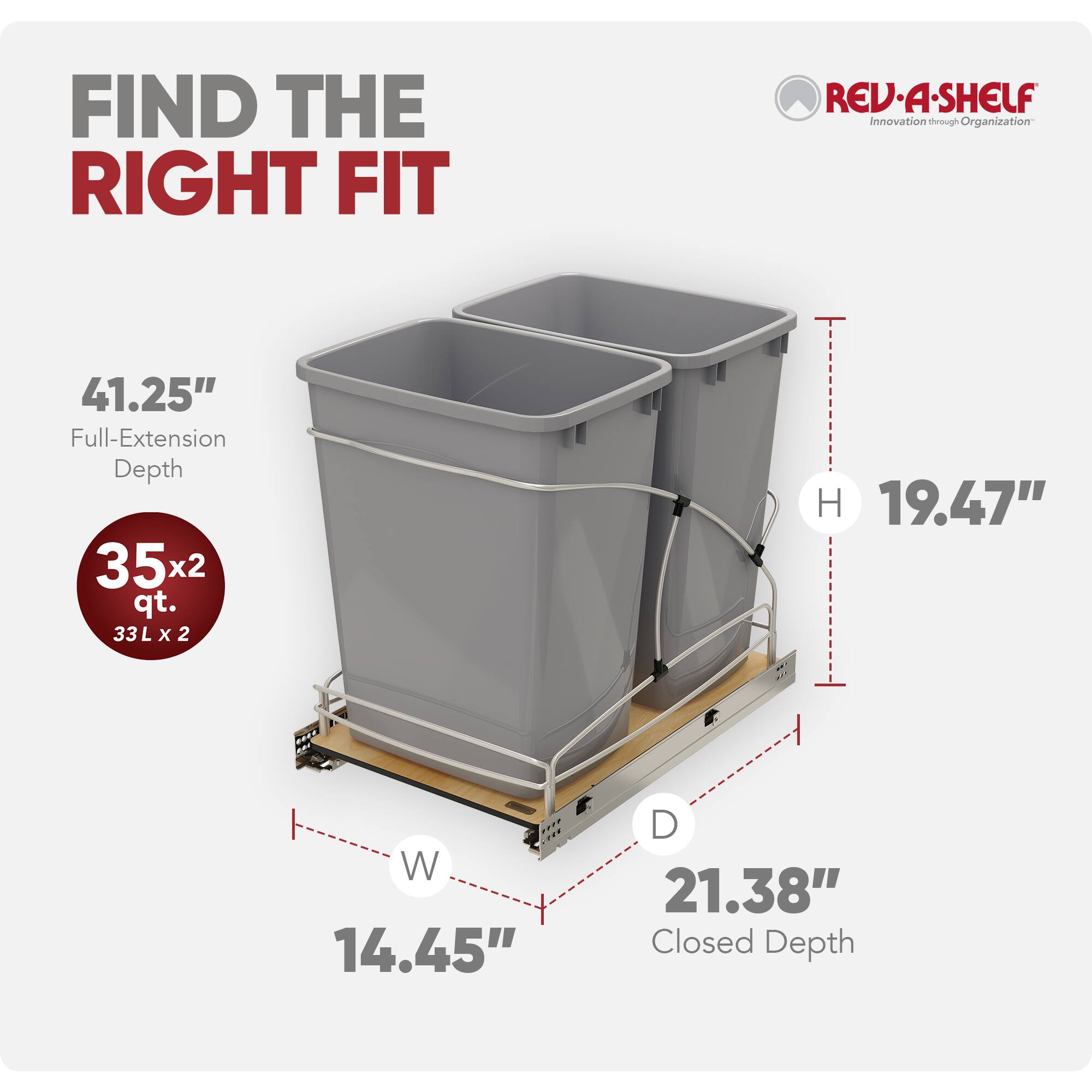 FIND THE RIGHT FIT

REV·A·SHELF  
Innovation through Organization

41.25" Full-Extension Depth

35x2 qt.  
33L x 2

19.47" H  
14.45" W  
21.38" Closed Depth