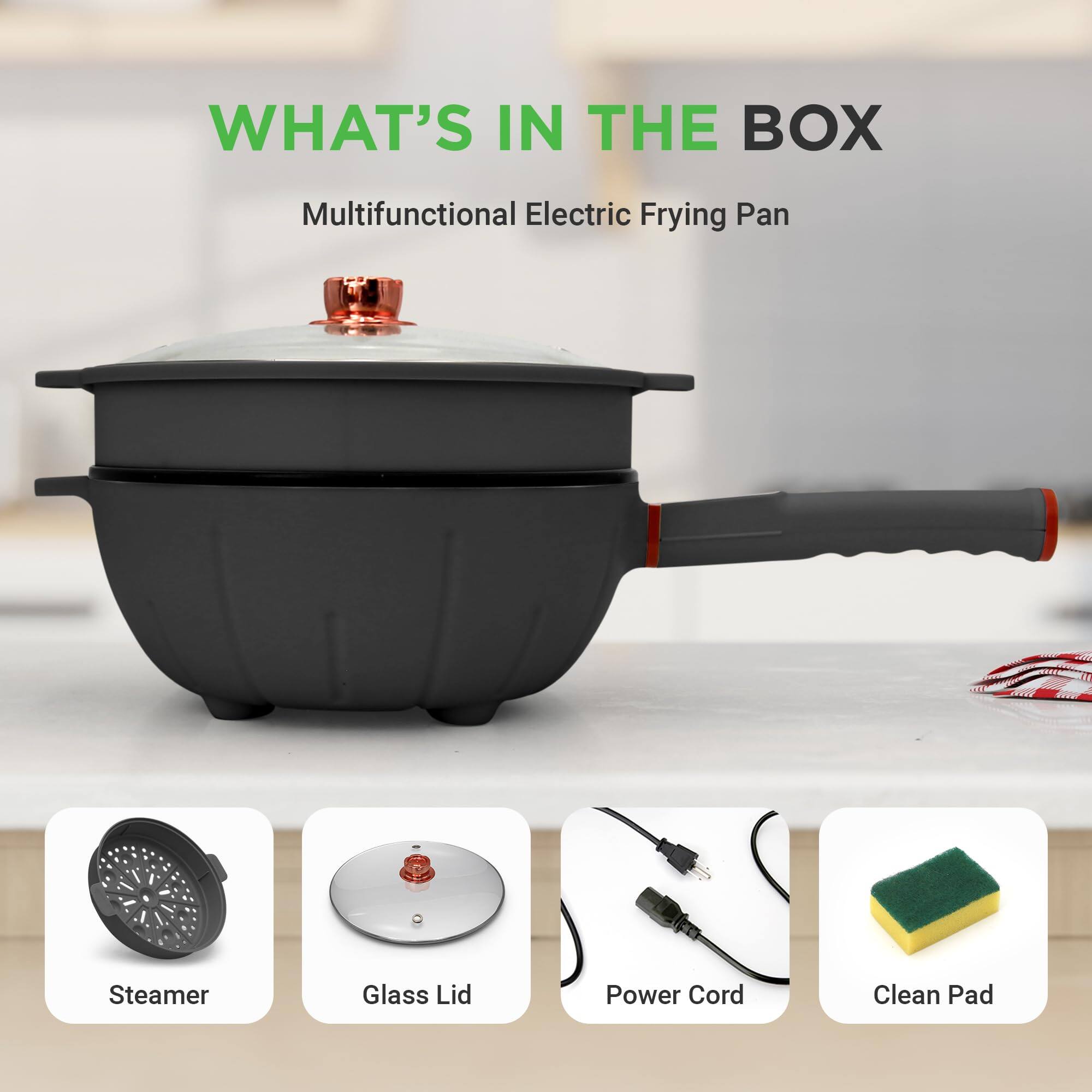 WHAT'S IN THE BOX  
Multifunctional Electric Frying Pan  
- Steamer  
- Glass Lid  
- Power Cord  
- Clean Pad