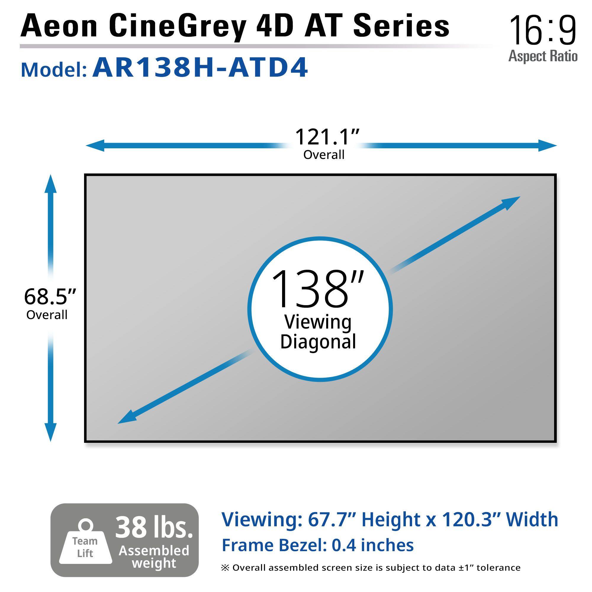 Aeon CineGrey 4D AT Series  
Model: AR138H-ATD4  
Aspect Ratio: 16:9  

121.1" Overall  
68.5" Overall  
138" Viewing Diagonal  

Viewing: 67.7" Height x 120.3" Width  
Frame Bezel: 0.4 inches  

38 lbs. Assembled weight  
Team Lift  

Overall assembled screen size is subject to data ±1" tolerance