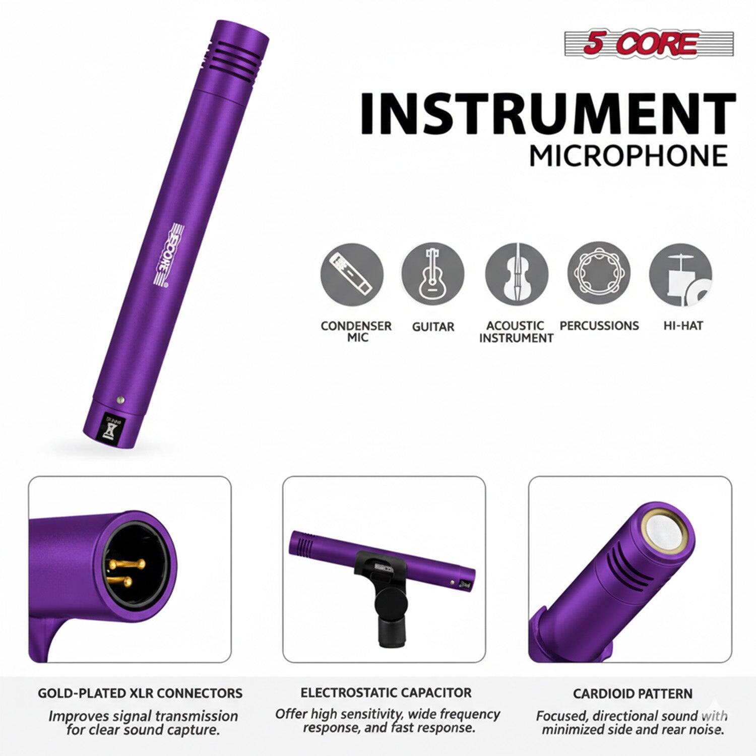 5 CORE INSTRUMENT MICROPHONE

- CONDENSER MIC
- GUITAR
- ACOUSTIC INSTRUMENT
- PERCUSSIONS
- HI-HAT

GOLD-PLATED XLR CONNECTORS
Improves signal transmission for clear sound capture.

ELECTROSTATIC CAPACITOR
Offer high sensitivity, wide frequency response, and fast response.

CARDIOID PATTERN
Focused, directional sound with minimized side and rear noise.