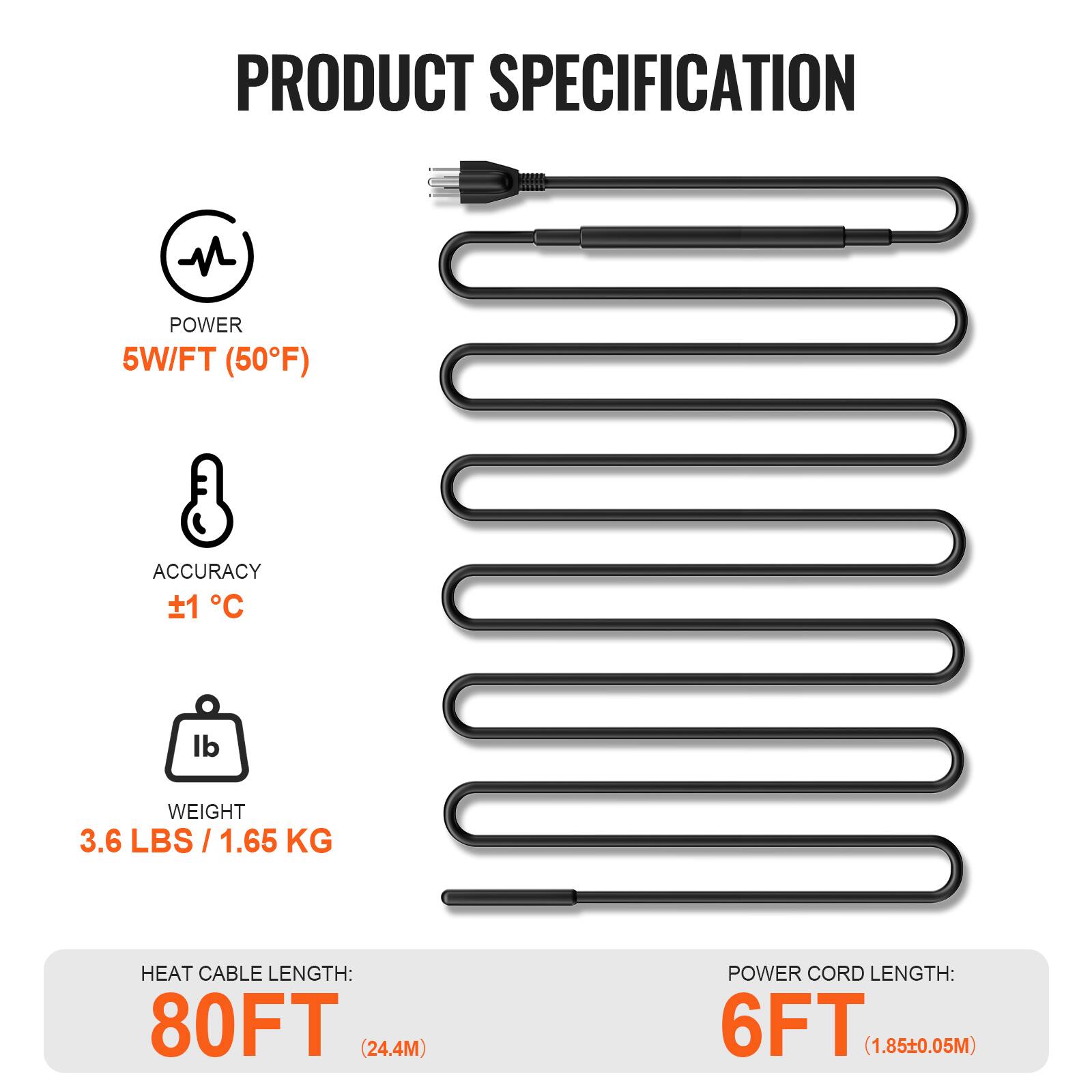 PRODUCT SPECIFICATION

- POWER: 5W/FT (50°F)
- ACCURACY: ±1°C
- WEIGHT: 3.6 LBS / 1.65 KG
- HEAT CABLE LENGTH: 80FT (24.4M)
- POWER CORD LENGTH: 6FT (1.85±0.05M)