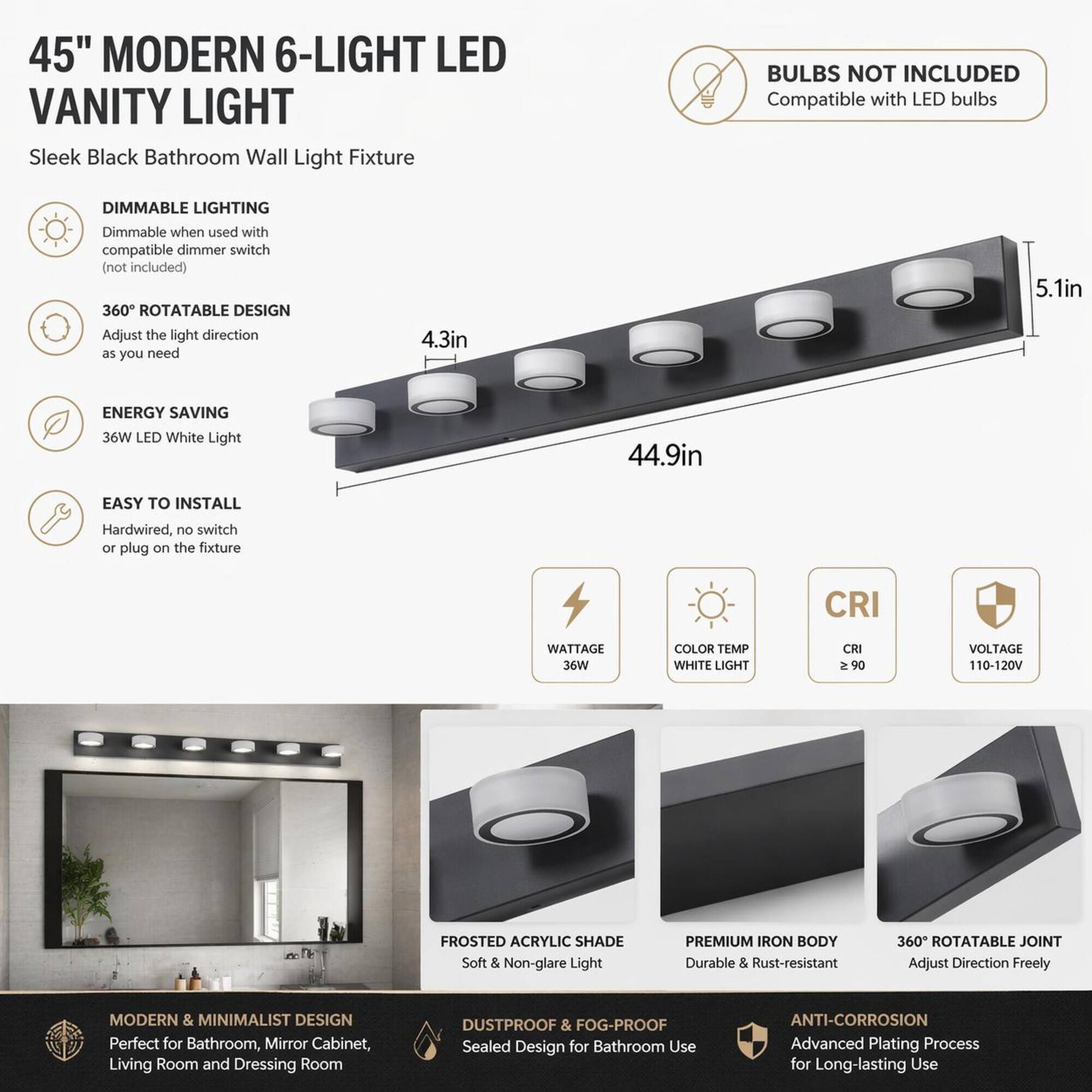 45" MODERN 6-LIGHT LED VANITY LIGHT  
Sleek Black Bathroom Wall Light Fixture

BULBS NOT INCLUDED  
Compatible with LED bulbs

DIMMABLE LIGHTING  
Dimmable when used with compatible dimmer switch (not included)

360° ROTATABLE DESIGN  
Adjust the light direction as you need

4.3in  
5.1in  
44.9in

ENERGY SAVING  
36W LED White Light

EASY TO INSTALL  
Hardwired, no switch or plug on the fixture

WATTAGE 36W  
COLOR TEMP WHITE LIGHT  
CRI ≥ 90  
VOLTAGE 110-120V

FROSTED ACRYLIC SHADE  
Soft & Non-glare Light

PREMIUM IRON BODY  
Durable & Rust-resistant

360° ROTATABLE JOINT  
Adjust Direction Freely

MODERN & MINIMALIST DESIGN  
Perfect for Bathroom, Mirror Cabinet, Living Room and Dressing Room

DUSTPROOF & FOG-PROOF  
Sealed Design for Bathroom Use

ANTI-CORROSION  
Advanced Plating Process for Long-lasting Use