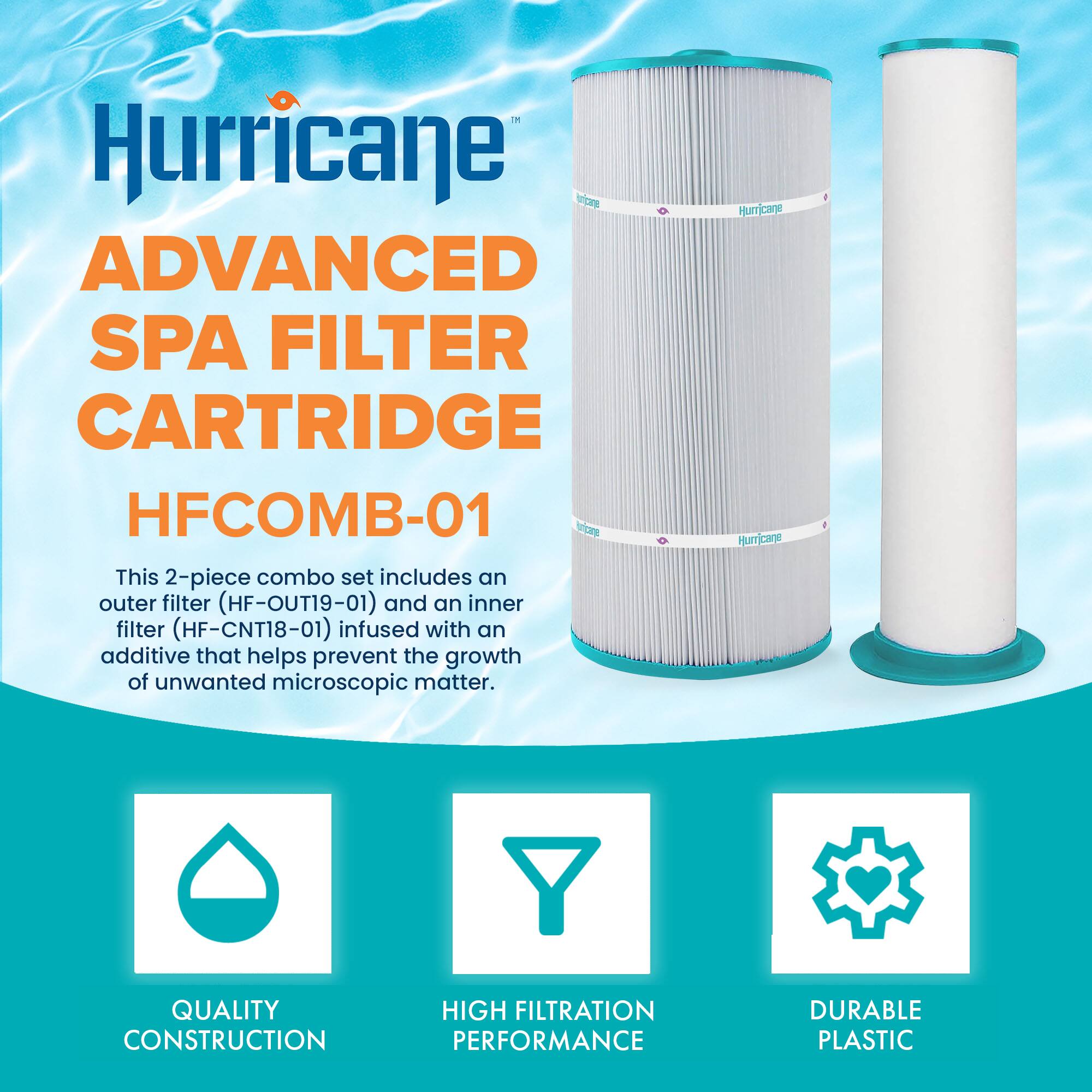 Hurricane ADVANCED SPA FILTER CARTRIDGE HFCOMB-01

This 2-piece combo set includes an outer filter (HF-OUT19-01) and an inner filter (HF-CNT18-01) infused with an additive that helps prevent the growth of unwanted microscopic matter.

- QUALITY CONSTRUCTION
- HIGH FILTRATION PERFORMANCE
- DURABLE PLASTIC