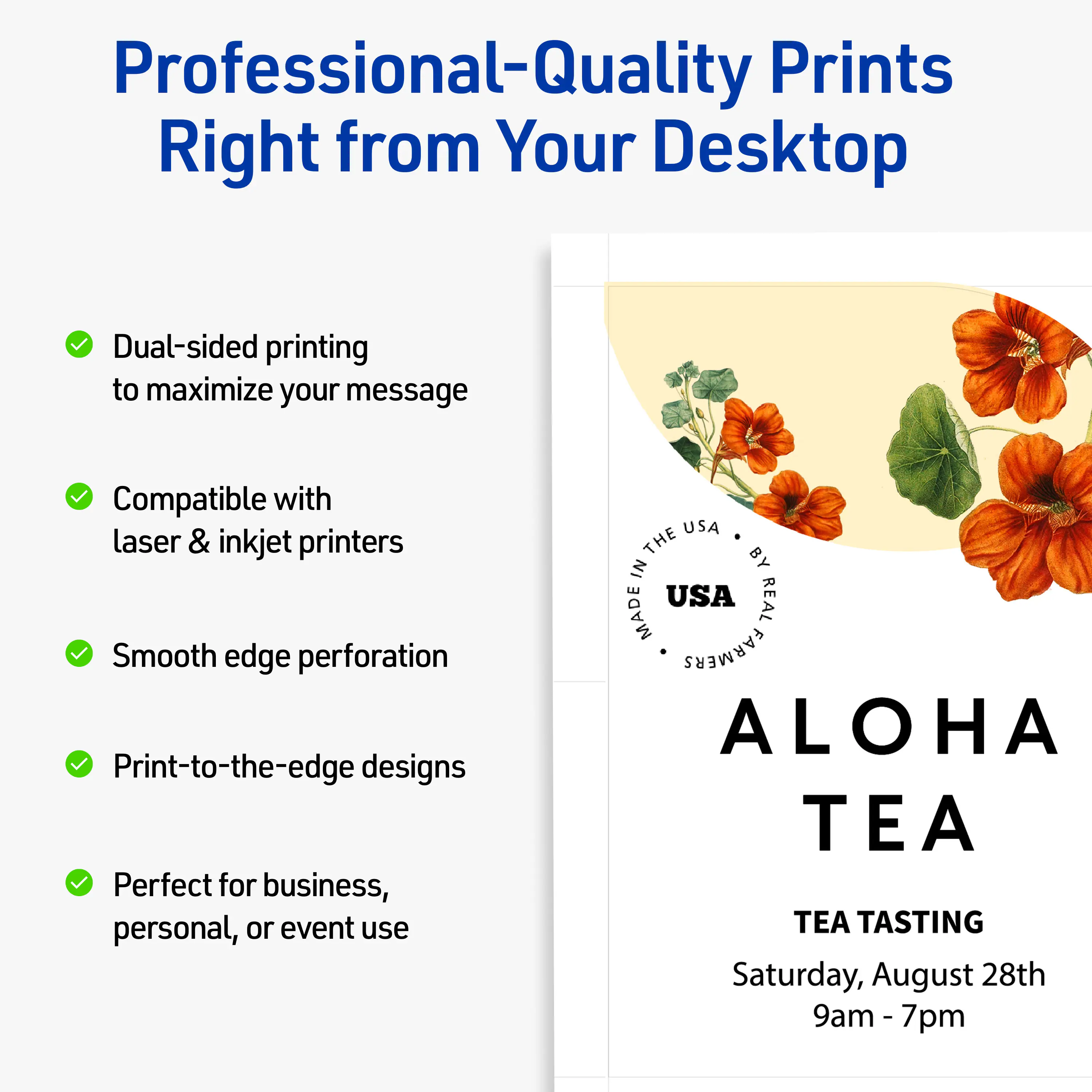 Professional-Quality Prints Right from Your Desktop

- Dual-sided printing to maximize your message
- Compatible with laser & inkjet printers
- Smooth edge perforation
- Print-to-the-edge designs
- Perfect for business, personal, or event use

MADE IN THE USA BY REAL FARMERS

ALOHA TEA

TEA TASTING

Saturday, August 28th  
9am - 7pm