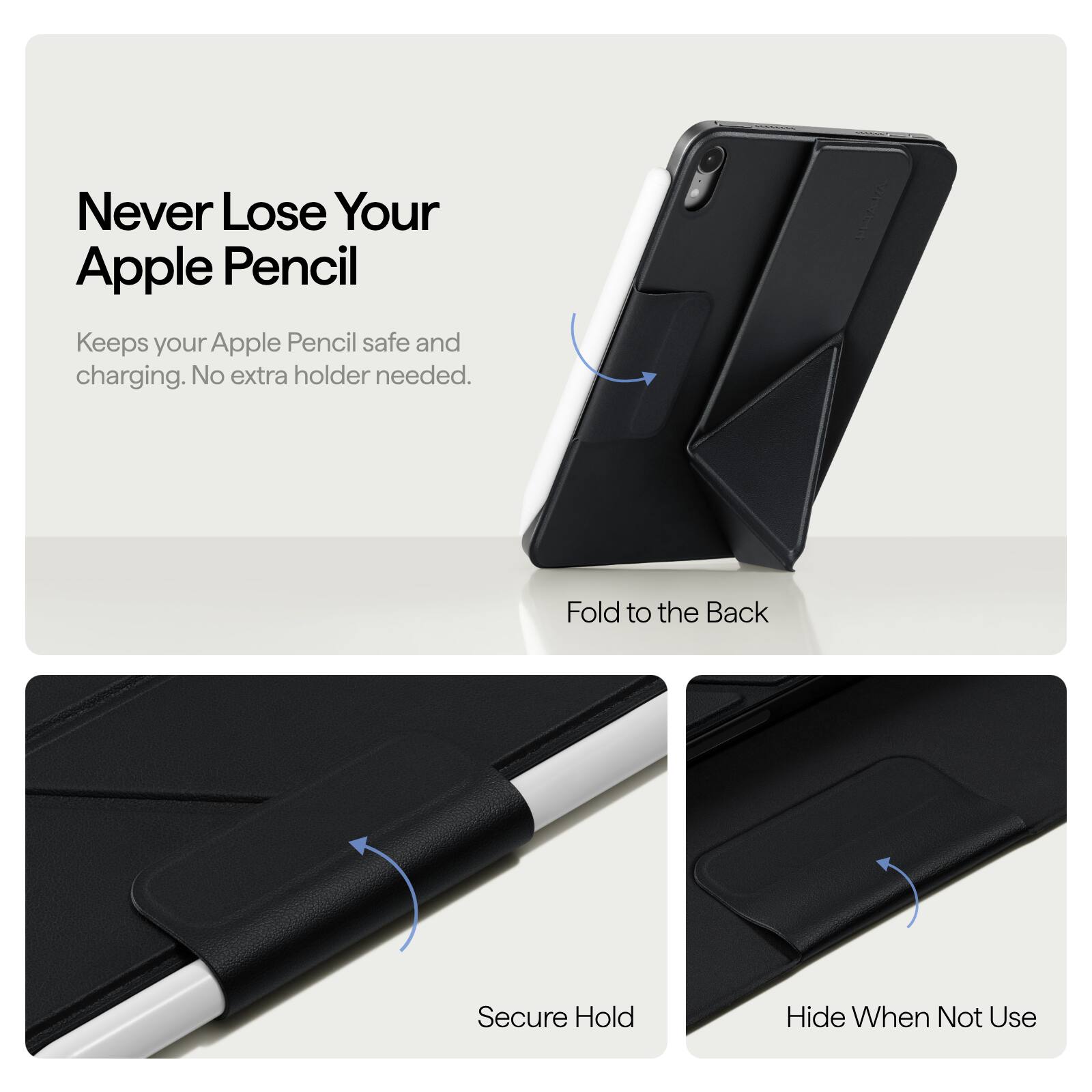 Never Lose Your Apple Pencil  
Keeps your Apple Pencil safe and charging. No extra holder needed.  

Fold to the Back  
Secure Hold  
Hide When Not Use