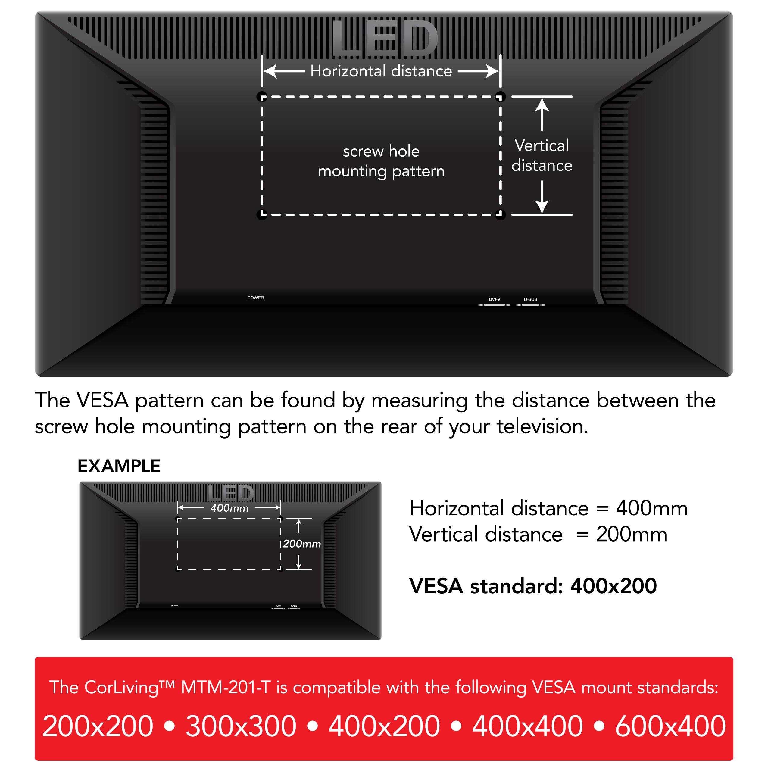 LED, Horizontal distance, screw hole mounting pattern, Vertical distance, The VESA pattern can be found by measuring the distance between the screw hole mounting pattern on the rear of your television., EXAMPLE, 400mm, 1200mm, Horizontal distance, 400mm, Vertical distance, 200mm, VESA standard: 400x200, The TM MTM-201-T is compatible with the following VESA mount standards:, CorLivingM, 200x200, 300x300, 400x200, 400x400, 600x400