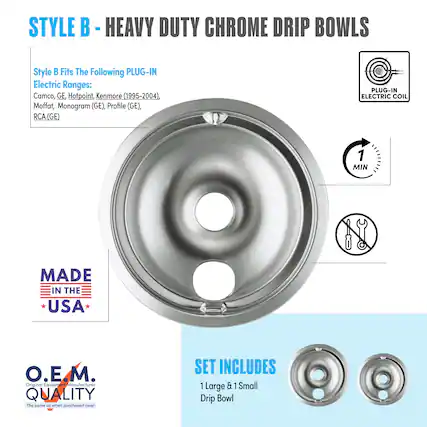 STYLE B - HEAVY DUTY CHROME DRIP BOWLS
Style B Fits The Following PLUG-IN Electric Ranges:
Camco, GE, Hotpoint, Kenmore (1995-2004), Moffat, Monogram (GE), Profile (GE), RCA (GE)
PLUG-IN ELECTRIC COIL
MADE IN THE USA
O.E.M. QUALITY
The same as when purchased new!
SET INCLUDES
1 Large & 1 Small Drip Bowl
1 MIN